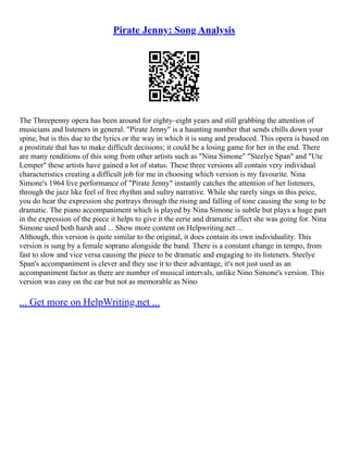 Pirate Jenny: Song Analysis
The Threepenny opera has been around for eighty–eight years and still grabbing the attention of
musicians and listeners in general. "Pirate Jenny" is a haunting number that sends chills down your
spine, but is this due to the lyrics or the way in which it is sung and produced. This opera is based on
a prostitute that has to make difficult decisions; it could be a losing game for her in the end. There
are many renditions of this song from other artists such as "Nina Simone" "Steelye Span" and "Ute
Lemper" these artists have gained a lot of status. These three versions all contain very individual
characteristics creating a difficult job for me in choosing which version is my favourite. Nina
Simone's 1964 live performance of "Pirate Jenny" instantly catches the attention of her listeners,
through the jazz like feel of free rhythm and sultry narrative. While she rarely sings in this peice,
you do hear the expression she portrays through the rising and falling of tone causing the song to be
dramatic. The piano accompaniment which is played by Nina Simone is subtle but plays a huge part
in the expression of the piece it helps to give it the eerie and dramatic affect she was going for. Nina
Simone used both harsh and ... Show more content on Helpwriting.net ...
Although, this version is quite similar to the original, it does contain its own individuality. This
version is sung by a female soprano alongside the band. There is a constant change in tempo, from
fast to slow and vice versa causing the piece to be dramatic and engaging to its listeners. Steelye
Span's accompaniment is clever and they use it to their advantage, it's not just used as an
accompaniment factor as there are number of musical intervals, unlike Nino Simone's version. This
version was easy on the ear but not as memorable as Nino
... Get more on HelpWriting.net ...
 