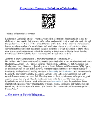 Essay about Toward a Definition of Modernism
Toward a Definition of Modernism
Lawrence B. Gamache's article "Toward a Definition of Modernism" encapsulates in its title the
challenges critics meet in their attempts to formulate a coherent theoretical modernist model, though
the quintessential modernist works –even at the time of this 1987 article – are over sixty years old.
Indeed, the sheer number of scholarly books and articles that discuss or contribute to the debate
surrounding the definition of modernism indicates the extent to which modernism is a term whose
only non–contentious consensus is that it its meaning is fraught with ambiguity. Susan Stanford
Friedman's contribution to the debate summarizes the theoretical crises thus:
As terms in an evolving scholarly ... Show more content on Helpwriting.net ...
But the latter two dramatists are as often classified post–modernists as they are classified modernists
(Faulkner 22, Abrams 168). Faulkner remarks, "It is in poetry and the novel that Modernism can
first be most clearly discerned [...] developments in drama followed a different course" (21). Opera,
or music in general, for that matter, is rarely commented upon in terms of modernism outside of
musicology, saving the usual passing references to Stravinsky and Schoenberg, who have seemingly
become the genre's representative modernists (Abrams 168). But it is my contention that early
twentieth–century composers and their librettists could not have been immune to the great surge of
creative energy that erupted when the modernists burst on to the scene. Therefore, against a
hypothesis that insists that for a work to be considered modernist, it must find traditional forms
incapable of expressing "new" or particularly twentieth–century sentiments, and thereby must self–
consciously experiment with new forms, I will examine three seminal twentieth–century operas:
Strauss/Wilde's
... Get more on HelpWriting.net ...
 