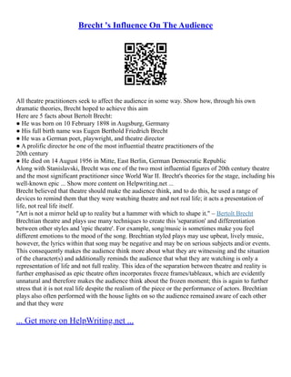 Brecht 's Influence On The Audience
All theatre practitioners seek to affect the audience in some way. Show how, through his own
dramatic theories, Brecht hoped to achieve this aim
Here are 5 facts about Bertolt Brecht:
● He was born on 10 February 1898 in Augsburg, Germany
● His full birth name was Eugen Berthold Friedrich Brecht
● He was a German poet, playwright, and theatre director
● A prolific director he one of the most influential theatre practitioners of the
20th century
● He died on 14 August 1956 in Mitte, East Berlin, German Democratic Republic
Along with Stanislavski, Brecht was one of the two most influential figures of 20th century theatre
and the most significant practitioner since World War II. Brecht's theories for the stage, including his
well‐known epic ... Show more content on Helpwriting.net ...
Brecht believed that theatre should make the audience think, and to do this, he used a range of
devices to remind them that they were watching theatre and not real life; it acts a presentation of
life, not real life itself.
"Art is not a mirror held up to reality but a hammer with which to shape it." – Bertolt Brecht
Brechtian theatre and plays use many techniques to create this 'separation' and differentiation
between other styles and 'epic theatre'. For example, song/music is sometimes make you feel
different emotions to the mood of the song. Brechtian styled plays may use upbeat, lively music,
however, the lyrics within that song may be negative and may be on serious subjects and/or events.
This consequently makes the audience think more about what they are witnessing and the situation
of the character(s) and additionally reminds the audience that what they are watching is only a
representation of life and not full reality. This idea of the separation between theatre and reality is
further emphasised as epic theatre often incorporates freeze frames/tableaux, which are evidently
unnatural and therefore makes the audience think about the frozen moment; this is again to further
stress that it is not real life despite the realism of the piece or the performance of actors. Brechtian
plays also often performed with the house lights on so the audience remained aware of each other
and that they were
... Get more on HelpWriting.net ...
 