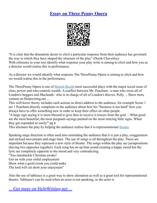 Essay on Three Penny Opera
"It is clear that the dramatists desire to elicit a particular response from their audience has governed
the way in which they have shaped the structure of the play" (Derek Chaverley)
With reference to your text identify what response your play write is aiming to elicit and how you as
a director would realise this in performance.
As a director we would identify what response The ThreePenny Opera is aiming to elicit and how
we would realise this in the performance.
The ThreePenny Opera is one of Bertolt Brecht most successful plays with the major social issue of
class, power and who controls wealth. A conflict between Mr. Peachum– a man who owns all of
London's beggars and Macheath– who is in charge of all of London's thieves. Polly ... Show more
content on Helpwriting.net ...
This well know theory includes such actions as direct address to the audience, for example Scene 1
act 1 Peachum directly complains to the audience about how his "business is too hard" how you
always have to offer something new in order to keep their effect on other people.
"A large sign saying it is more blessed to give then to receive is lowers from the grid. ‘What good
are the most beautiful, the most poignant sayings painted on the most enticing little signs. When
they get expended so easily'" pg 6
This alienates the play by helping the audience realise that it is representational theatre.
Speaking stage direction is often used also reminding the audience that it is just a play, exaggeration
and stylised movements and stage lines. The use of songs is all throughout the play. These are
important because they represent a new style of theatre. The songs within the play are juxtapositions
(having two opposites together). Each song has an up beat sound creating a happy mood but the
lyric are completely opposite to the mood and very contradicting.
"You ramshackle Christian awake!
Get on with your sinful employment
Show what a good crook you could make
The lord will cut short your enjoyment"
Also the use of tableaux is a great way to show alienation as well as a great tool for representational
theatre. Tableaux's can be used when an actor is not speaking, so the actor is
... Get more on HelpWriting.net ...
 