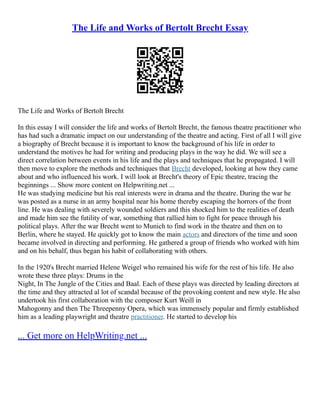 The Life and Works of Bertolt Brecht Essay
The Life and Works of Bertolt Brecht
In this essay I will consider the life and works of Bertolt Brecht, the famous theatre practitioner who
has had such a dramatic impact on our understanding of the theatre and acting. First of all I will give
a biography of Brecht because it is important to know the background of his life in order to
understand the motives he had for writing and producing plays in the way he did. We will see a
direct correlation between events in his life and the plays and techniques that he propagated. I will
then move to explore the methods and techniques that Brecht developed, looking at how they came
about and who influenced his work. I will look at Brecht's theory of Epic theatre, tracing the
beginnings ... Show more content on Helpwriting.net ...
He was studying medicine but his real interests were in drama and the theatre. During the war he
was posted as a nurse in an army hospital near his home thereby escaping the horrors of the front
line. He was dealing with severely wounded soldiers and this shocked him to the realities of death
and made him see the futility of war, something that rallied him to fight for peace through his
political plays. After the war Brecht went to Munich to find work in the theatre and then on to
Berlin, where he stayed. He quickly got to know the main actors and directors of the time and soon
became involved in directing and performing. He gathered a group of friends who worked with him
and on his behalf, thus began his habit of collaborating with others.
In the 1920's Brecht married Helene Weigel who remained his wife for the rest of his life. He also
wrote these three plays: Drums in the
Night, In The Jungle of the Cities and Baal. Each of these plays was directed by leading directors at
the time and they attracted al lot of scandal because of the provoking content and new style. He also
undertook his first collaboration with the composer Kurt Weill in
Mahogonny and then The Threepenny Opera, which was immensely popular and firmly established
him as a leading playwright and theatre practitioner. He started to develop his
... Get more on HelpWriting.net ...
 