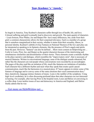 Tony Kushner 's ' Angels '
In Angels in America, Tony Kushner's characters suffer through loss of health, life, and love.
Colossal suffering and grief eventually lead to discovery and growth. The main quartet of characters
– Louis Ironson, Prior Walter, Joe and Harper Pitt– have many differences, but, aside from their
grief, a common characteristic allows for their conjoined relevancy. Each is a member of a group
that is somehow marginalized in their society, whether it stems from their sexuality, illness, or
personal identity. Kushner's subtitle (A Gay Fantasia on National Themes) of the two–part play can
be interpreted as speaking to its fantastic elements, like the presence of Prior's angels and spirits
from the past. However, "fantasia" can also be defined ... Show more content on Helpwriting.net ...
I refer to Louis, Prior, Joe, and Harper as the quartet characters because of the intertwining and
simultaneous similarities and dissimilarities of their stories. These elements create a melodic rhythm
in the plays narrative and dialogue, which resembles the "improvisatory style", that is necessary of
musical fantasias. Written in conversational language, none of the dialogue sounds rehearsed, but
rather like the characters are real people whose conversations were recorded by an eavesdropper.
The pages of the play read like an imitation of life, much like fantasias are imitations of melodies.
Each character has a different rhythm and style when they speak that creates quick–paced
communication, much like the harmonies in a musical piece. If "music appears to mimic some of the
features of language and to convey some of the same emotions that vocal communication does,"
then, transitively, language mimics features of music. Louis is the rambler of the symphony. Using
high–level vocabulary, he is often discussing profound ideas that other characters are not interested
in hearing. For example, after leaving Prior in the hospital room, Louis and Belize sit conversing in
a coffee shop. Louis tackles issues of race and democracy in America and England, until Belize
finally admits that he was
... Get more on HelpWriting.net ...
 
