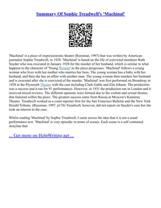 Summary Of Sophie Treadwell's 'Machinal'
'Machinal' is a piece of expressionistic theatre (Reesman, 1997) that was written by American
journalist Sophie Treadwell, in 1928. 'Machinal' is based on the life of convicted murderer Ruth
Snyder who was executed in January 1928 for the murder of her husband, which is similar to what
happens to the character of 'Young Woman' as the piece progresses. 'Machinal' follows a young
woman who lives with her mother who marries her boss. The young woman has a baby with her
husband, and then she has an affair with another man. The young woman then murders her husband
and is executed after she is convicted of the murder. 'Machinal' was first performed on Broadway in
1928 at the Plymouth Theatre with the cast including Clark Gable and Zita Johann. The production
was a success and it ran for 91 performances. However, in 1931 the production ran in London and it
received mixed reviews. The different opinions were formed due to the violent and sexual themes
that featured within the piece. The greatest success came from Russia at Moscow's Kamerny
Theatre. Treadwell worked as a court reporter first for the San Francisco Bulletin and the New York
Herald Tribune. (Reesman, 1997. p176) Treadwell, however, did not report on Snyder's case but she
took an interest in the case.
Whilst reading 'Machinal' by Sophie Treadwell, I came across the idea that it is not a usual
performance text. 'Machinal' is very episodic in terms of scenes. Each scene is a self contained
storyline that
... Get more on HelpWriting.net ...
 