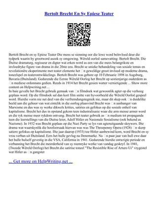 Bertolt Brecht En Sy Epiese Teater
Bertolt Brecht en sy Epiese Teater Die mens se sienning oor die lewe word beïnvloed deur die
tydperk waarin hy grootword asook sy omgewing. Wêreld oorloë samevatting: Bertolt Brecht. Die
Duitse dramaturg, regisseur en digter wat erken word as een van die mees belangrikste en
invloedryke figure van drama in die 20ste eeu. Brecht se unieke behandeling van sosiale temas en
revolutionêre eksperimente met teater elemente het ‘n geweldige groot invloed op moderne drama,
toneelspel en teaterontwikkelings. Bertolt Brecht was gebore op 10 Februarie 1898 in Augsburg,
Bavaria (Duitsland). Gedurende die Eerste Wêreld Oorlog het Brecht op sestienjarige ouderdom as
‘n mediese ordonnans gedien. Reeds in 1914 het Brecht gesien watter vernietigende ... Show more
content on Helpwriting.net ...
In baie gevalle het Brecht gebruik gemaak van ‘n filmdoek wat gewoonlik agter op die verhoog
geplaas word. Op die filmdoek sal dan kort film snitte van byvoorbeeld die Wêreld Oorloë gespeel
word. Hierdie vorm nie net deel van die verfremdungstegniek nie, maar dit skep ook ‘n duidelike
beeld aan die gehoor van wat eintelik in die oorlog plaasvind Brecht was ‘n aanhanger van
Marxisme en dus was sy werke dikwels krities, satiries en gefokus op die sosiale onheil van
kapitalisme. Brecht het dus in opstand gekom teen industralisasie waar die arm mense armer word
en die ryk mense meer rykdom ontvang. Brecht het teater gebruik as ‘n medium tot propaganda
teen die leerstellings van die Duitse leier, Adolf Hitler en Nasionale Sosialisme (ook bekend as
Nazisme). In 1932 was Brecht geplaas op die Nazi Party se lys van agteruitgaande skrywers. Die
drama wat waarskynlik die hoofoorsaak hiervan was was The Threepenny Opera (1928) ‘n skerp
satiere gefokus op kapitalisme. Die jaar daarop (1933) toe Hitler aanbewind kom, word Brecht en sy
vrou verban uit Duitsland. Eers het hulle gevlug na Denemarke. Na ‘n paar jaar van hull ewe daar
het hulle hulself gevestig in die VSA, California in 1941. Gedurende hierdie ontwrigte periode en
verbanning het Brecht die meerderheid van sy roemryke werke van vandag geskryf. In 1941,
(Tweede Wêreld Oorlog) het Brecht die satirise toneel "The Resistible Rise of Arturo Ui" vrygestel
wat Hitler as ‘n gangster
... Get more on HelpWriting.net ...
 