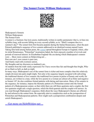 The Sonnet Form: William Shakespeare
Shakespeare's Sonnets
William Shakespeare
The Sonnet Form
A sonnet is a fourteen–line lyric poem, traditionally written in iambic pentameter–that is, in lines ten
syllables long, with accents falling on every second syllable, as in: "Shall I compare thee to a
summer's day?" The sonnet form first became popular during the Italian Renaissance, when the poet
Petrarch published a sequence of love sonnets addressed to an idealized woman named Laura.
Taking firm hold among Italian poets, the sonnet spread throughout Europe to England, where, after
its initial Renaissance, "Petrarchan" incarnation faded, the form enjoyed a number of revivals and
periods of renewed interest. In Elizabethan England–the era during which Shakespeare's sonnets
were ... Show more content on Helpwriting.net ...
Past cure am I, now reason is past care,
And frantic mad with evermore unrest,
My thoughts and my discourse as madmen's are,
At random from the truth vainly expressed; For I have sworn thee fair and thought thee bright, Who
art as black as hell, as dark as night.
In many ways, Shakespeare's use of the sonnet form is richer and more complex than this relatively
simple division into parts might imply. Not only is his sequence largely occupied with subverting
the traditional themes of love sonnets–the traditional love poems in praise of beauty and worth, for
instance, are written to a man, while the love poems to a woman are almost all as bitter and negative
as Sonnet 147–he also combines formal patterns with daring and innovation. Many of his sonnets in
the sequence, for instance, impose the thematic pattern of a Petrarchan sonnet onto the formal
pattern of a Shakespearean sonnet, so that while there are still three quatrains and a couplet, the first
two quatrains might ask a single question, which the third quatrain and the couplet will answer. As
you read through Shakespeare's sequence, think about the ways Shakespeare's themes are affected
by and tailored to the sonnet form. Be especially alert to complexities such as the juxtaposition of
Petrarchan and Shakespearean patterns. How might such a juxtaposition combination deepen and
enrich Shakespeare's
... Get more on HelpWriting.net ...
 