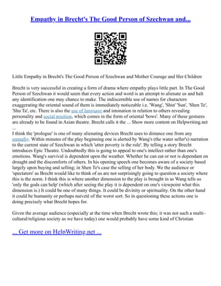 Empathy in Brecht's The Good Person of Szechwan and...
Little Empathy in Brecht's The Good Person of Szechwan and Mother Courage and Her Children
Brecht is very successful in creating a form of drama where empathy plays little part. In The Good
Person of Szechwan it would seem that every action and word is an attempt to alienate us and halt
any identification one may chance to make. The indiscernible use of names for characters
exaggerating the oriental sound of them is immediately noticeable i.e. 'Wang', 'Shin' 'Sun', 'Shen Te',
'Shu Ta', etc. There is also the use of language and intonation in relation to others revealing
personality and social position, which comes in the form of oriental 'bows'. Many of these gestures
are already to be found in Asian theatre. Brecht calls it the ... Show more content on Helpwriting.net
...
I think the 'prologue' is one of many alienating devices Brecht uses to distance one from any
empathy. Within minutes of the play beginning one is alerted by Wang's (the water seller's) narration
to the current state of Szechwan in which 'utter poverty is the rule'. By telling a story Brecht
introduces Epic Theatre. Undoubtedly this is going to appeal to one's intellect rather than one's
emotions. Wang's survival is dependent upon the weather. Whether he can eat or not is dependant on
drought and the discomforts of others. In his opening speech one becomes aware of a society based
largely upon buying and selling; in Shen Te's case the selling of her body. We the audience or
'spectators' as Brecht would like to think of us are not surprisingly going to question a society where
this is the norm. I think this is where another dimension to the play is brought in as Wang tells us
'only the gods can help' (which after seeing the play it is dependent on one's viewpoint what this
dimension is.) It could be one of many things. It could be divinity or spirituality. On the other hand
it could be humanity or perhaps naiveté of the worst sort. So in questioning these actions one is
doing precisely what Brecht hopes for.
Given the average audience (especially at the time when Brecht wrote this; it was not such a multi–
cultural/religious society as we have today) one would probably have some kind of Christian
... Get more on HelpWriting.net ...
 