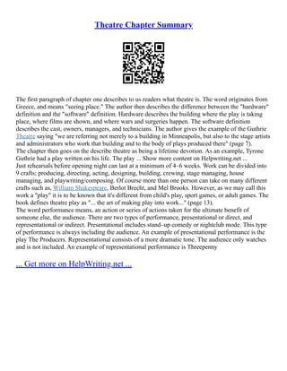 Theatre Chapter Summary
The first paragraph of chapter one describes to us readers what theatre is. The word originates from
Greece, and means "seeing place." The author then describes the difference between the "hardware"
definition and the "software" definition. Hardware describes the building where the play is taking
place, where films are shown, and where wars and surgeries happen. The software definition
describes the cast, owners, managers, and technicians. The author gives the example of the Guthrie
Theatre saying "we are referring not merely to a building in Minneapolis, but also to the stage artists
and administrators who work that building and to the body of plays produced there" (page 7).
The chapter then goes on the describe theatre as being a lifetime devotion. As an example, Tyrone
Guthrie had a play written on his life. The play ... Show more content on Helpwriting.net ...
Just rehearsals before opening night can last at a minimum of 4–6 weeks. Work can be divided into
9 crafts; producing, directing, acting, designing, building, crewing, stage managing, house
managing, and playwriting/composing. Of course more than one person can take on many different
crafts such as, William Shakespeare, Berlot Brecht, and Mel Brooks. However, as we may call this
work a "play" it is to be known that it's different from child's play, sport games, or adult games. The
book defines theatre play as "... the art of making play into work..." (page 13).
The word performance means, an action or series of actions taken for the ultimate benefit of
someone else, the audience. There are two types of performance, presentational or direct, and
representational or indirect. Presentational includes stand–up comedy or nightclub mode. This type
of performance is always including the audience. An example of presentational performance is the
play The Producers. Representational consists of a more dramatic tone. The audience only watches
and is not included. An example of representational performance is Threepenny
... Get more on HelpWriting.net ...
 