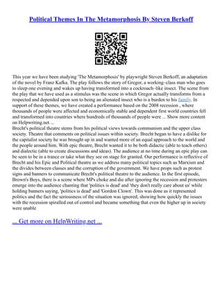 Political Themes In The Metamorphosis By Steven Berkoff
This year we have been studying 'The Metamorphosis' by playwright Steven Berkoff; an adaptation
of the novel by Franz Kafka. The play follows the story of Gregor, a working–class man who goes
to sleep one evening and wakes up having transformed into a cockroach–like insect. The scene from
the play that we have used as a stimulus was the scene in which Gregor actually transforms from a
respected and depended upon son to being an alienated insect who is a burden to his family. In
support of these themes, we have created a performance based on the 2008 recession , where
thousands of people were affected and economically stable and dependent first world countries fell
and transformed into countries where hundreds of thousands of people were ... Show more content
on Helpwriting.net ...
Brecht's political theatre stems from his political views towards communism and the upper class
society. Theatre that comments on political issues within society. Brecht began to have a dislike for
the capitalist society he was brought up in and wanted more of an equal approach to the world and
the people around him. With epic theatre, Brecht wanted it to be both didactic (able to teach others)
and dialectic (able to create discussions and ideas). The audience at no time during an epic play can
be seen to be in a trance or take what they see on stage for granted. Our performance is reflective of
Brecht and his Epic and Political theatre as we address many political topics such as Marxism and
the divides between classes and the corruption of the government. We have props such as protest
signs and banners to communicate Brecht's political theatre to the audience. In the first episode,
Brown's Boys, there is a scene where MPs choke and die after ignoring the recession and protesters
emerge into the audience chanting that 'politics is dead' and 'they don't really care about us' while
holding banners saying, 'politics is dead' and 'Gordon Clown'. This was done as it represented
politics and the fact the seriousness of the situation was ignored; showing how quickly the issues
with the recession spiralled out of control and became something that even the higher up in society
were unable
... Get more on HelpWriting.net ...
 