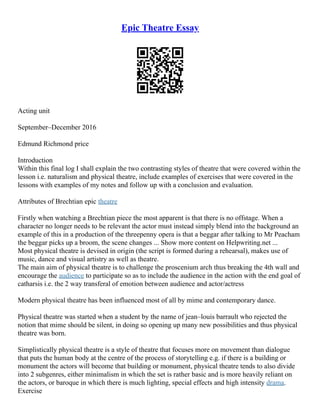 Epic Theatre Essay
Acting unit
September–December 2016
Edmund Richmond price
Introduction
Within this final log I shall explain the two contrasting styles of theatre that were covered within the
lesson i.e. naturalism and physical theatre, include examples of exercises that were covered in the
lessons with examples of my notes and follow up with a conclusion and evaluation.
Attributes of Brechtian epic theatre
Firstly when watching a Brechtian piece the most apparent is that there is no offstage. When a
character no longer needs to be relevant the actor must instead simply blend into the background an
example of this in a production of the threepenny opera is that a beggar after talking to Mr Peacham
the beggar picks up a broom, the scene changes ... Show more content on Helpwriting.net ...
Most physical theatre is devised in origin (the script is formed during a rehearsal), makes use of
music, dance and visual artistry as well as theatre.
The main aim of physical theatre is to challenge the proscenium arch thus breaking the 4th wall and
encourage the audience to participate so as to include the audience in the action with the end goal of
catharsis i.e. the 2 way transferal of emotion between audience and actor/actress
Modern physical theatre has been influenced most of all by mime and contemporary dance.
Physical theatre was started when a student by the name of jean–louis barrault who rejected the
notion that mime should be silent, in doing so opening up many new possibilities and thus physical
theatre was born.
Simplistically physical theatre is a style of theatre that focuses more on movement than dialogue
that puts the human body at the centre of the process of storytelling e.g. if there is a building or
monument the actors will become that building or monument, physical theatre tends to also divide
into 2 subgenres, either minimalism in which the set is rather basic and is more heavily reliant on
the actors, or baroque in which there is much lighting, special effects and high intensity drama.
Exercise
 