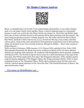 My Mother Cabaret Analysis
Music is a beautiful piece of art work. It can send messages about politics, it can soothe a broken
heart, or it can bring a family closer together. Music is such an important aspect in a household
because it could very well be the only thing a family can connect on. The Father and Mother share
their taste of music with their kin just as their parents did for them and along with their parents. The
music being passed down receives a change along the way. My Father showed me Heavy Metal,
Hair Metal, and Rock 'n' Roll, whereas my Mother showed me 80s pop, some country, and other
various genres. Some of the music passed down from generation to generation may be derived from
where our ancestors lived. I have recently found out, through my Mother ... Show more content on
Helpwriting.net ...
Weill was born in Germany (1900), became a U.S. Citizen (1943), and died in New York (1950).
Weill attended Hochschule für Musik (University of Music) in Berlin (1918–19) where Marlene
Dietrich was studying violin and piano. He composed with Humperdinck and he privately composed
with Busoni (1921–24). He had to stop his music career for a short time because of the reign of the
Nazi party. Kurt Weill composed his first opera, Der Protagonist (Dresden, 1926), and then quickly
made his famous adaptation of The Beggar's Opera, Die Dreigroschenoper (Berlin, 1928); or more
commonly known as The Threepenny Opera. Weill's opera contained a jazzy feel that went well
with the "satirical topical references to Ger. life at the time" (The Oxford Dictionary of Music). The
opera had become a rapid
... Get more on HelpWriting.net ...
 