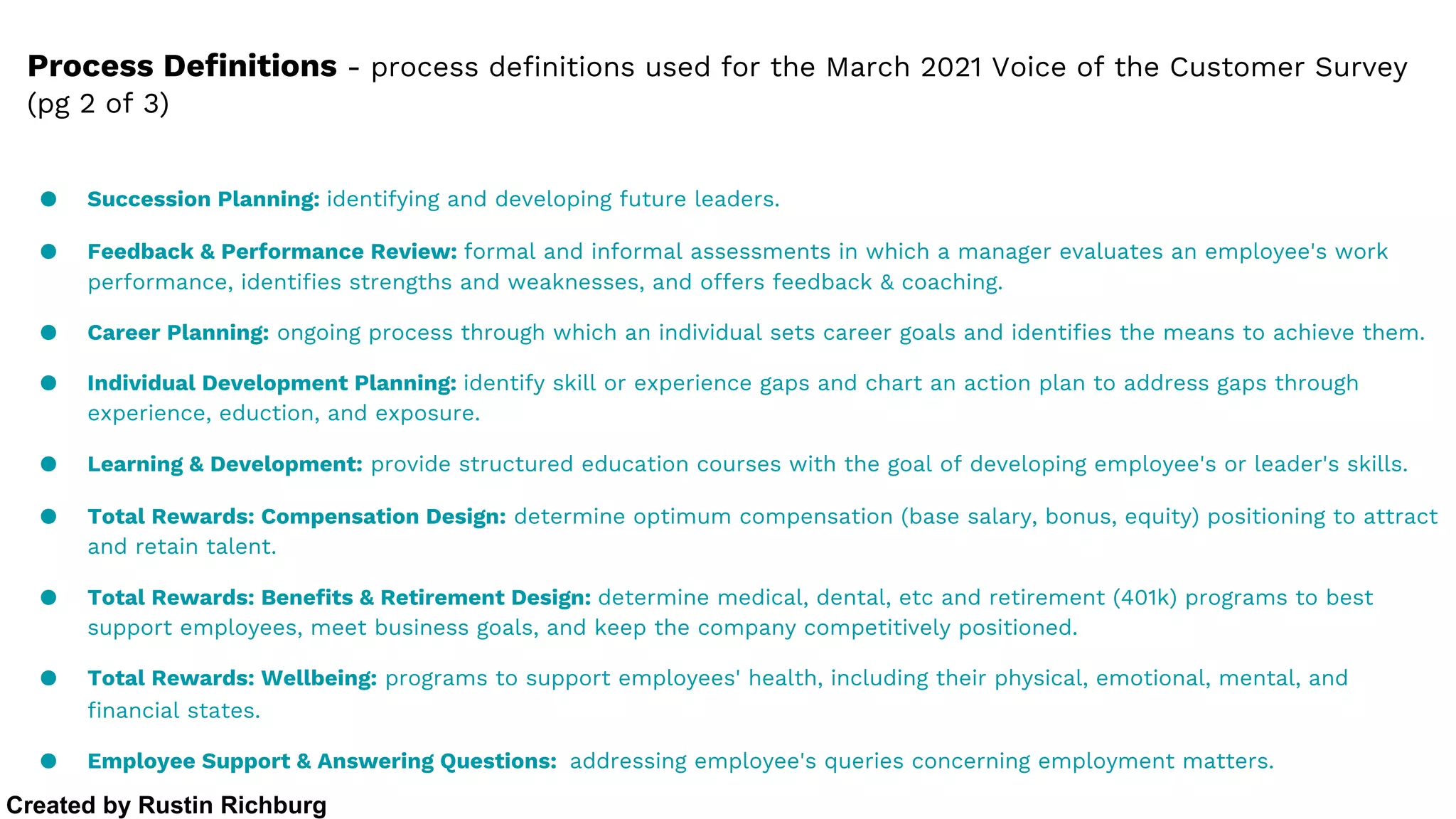 ● Succession Planning: identifying and developing future leaders.
● Feedback & Performance Review: formal and informal assessments in which a manager evaluates an employee's work
performance, identifies strengths and weaknesses, and offers feedback & coaching.
● Career Planning: ongoing process through which an individual sets career goals and identifies the means to achieve them.
● Individual Development Planning: identify skill or experience gaps and chart an action plan to address gaps through
experience, eduction, and exposure.
● Learning & Development: provide structured education courses with the goal of developing employee's or leader's skills.
● Total Rewards: Compensation Design: determine optimum compensation (base salary, bonus, equity) positioning to attract
and retain talent.
● Total Rewards: Benefits & Retirement Design: determine medical, dental, etc and retirement (401k) programs to best
support employees, meet business goals, and keep the company competitively positioned.
● Total Rewards: Wellbeing: programs to support employees' health, including their physical, emotional, mental, and
financial states.
● Employee Support & Answering Questions: addressing employee's queries concerning employment matters.
Process Definitions - process definitions used for the March 2021 Voice of the Customer Survey
(pg 2 of 3)
Created by Rustin Richburg
 