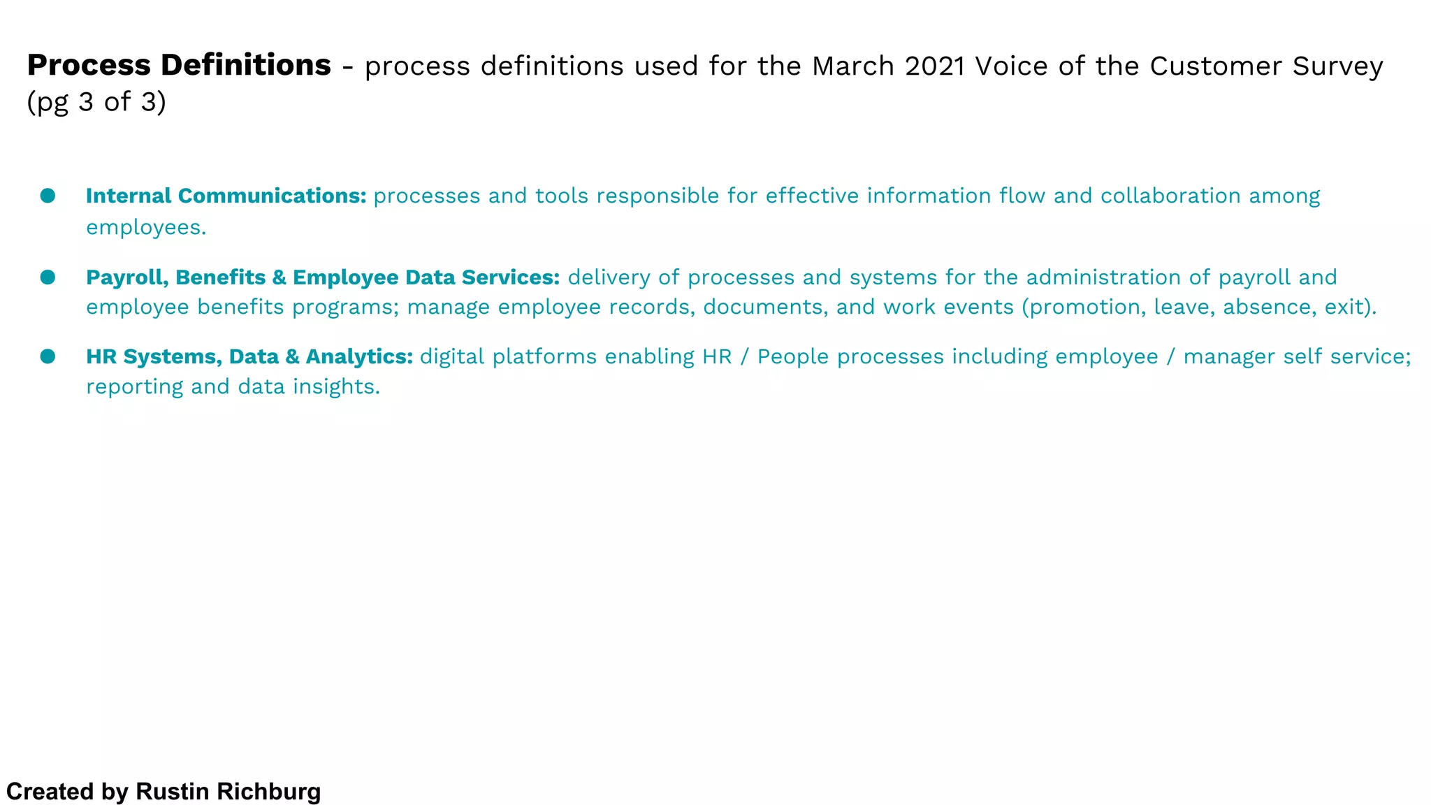 ● Internal Communications: processes and tools responsible for effective information flow and collaboration among
employees.
● Payroll, Benefits & Employee Data Services: delivery of processes and systems for the administration of payroll and
employee benefits programs; manage employee records, documents, and work events (promotion, leave, absence, exit).
● HR Systems, Data & Analytics: digital platforms enabling HR / People processes including employee / manager self service;
reporting and data insights.
Process Definitions - process definitions used for the March 2021 Voice of the Customer Survey
(pg 3 of 3)
Created by Rustin Richburg
 