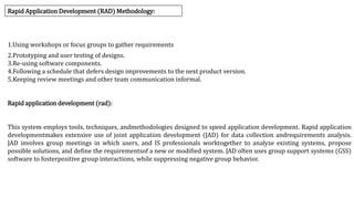 Rapid Application Development (RAD) Methodology:
1.Using workshops or focus groups to gather requirements
2.Prototyping and user testing of designs.
3.Re-using software components.
4.Following a schedule that defers design improvements to the next product version.
5.Keeping review meetings and other team communication informal.
Rapid application development (rad):
This system employs tools, techniques, andmethodologies designed to speed application development. Rapid application
developmentmakes extensive use of joint application development (JAD) for data collection andrequirements analysis.
JAD involves group meetings in which users, and IS professionals worktogether to analyze existing systems, propose
possible solutions, and define the requirementsof a new or modified system. JAD often uses group support systems (GSS)
software to fosterpositive group interactions, while suppressing negative group behavior.
 