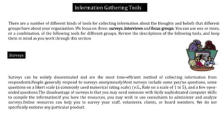 Information Gathering Tools
There are a number of different kinds of tools for collecting information about the thoughts and beliefs that different
groups have about your organization. We focus on three: surveys, interviews and focus groups. You can use one or more,
or a combination, of the following tools for different groups. Review the descriptions of the following tools, and keep
them in mind as you work through this section
Surveys can be widely disseminated and are the most time-efficient method of collecting information from
respondents.People generally respond to surveys anonymously.Most surveys include some yes/no questions, some
questions on a likert scale (a commonly used numerical rating scale) (e.G., Rate on a scale of 1 to 5), and a few open-
ended questions.The disadvantage of surveys is that you may need someone with fairly sophisticated computer skills
to compile the information.If you have the resources, you may wish to use consultants to administer and analyze
surveys.Online resources can help you to survey your staff, volunteers, clients, or board members. We do not
specifically endorse any particular product.
Surveys
 