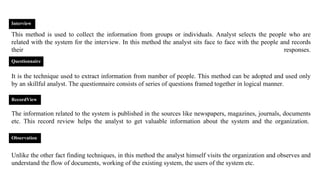 This method is used to collect the information from groups or individuals. Analyst selects the people who are
related with the system for the interview. In this method the analyst sits face to face with the people and records
their responses.
It is the technique used to extract information from number of people. This method can be adopted and used only
by an skillful analyst. The questionnaire consists of series of questions framed together in logical manner.
The information related to the system is published in the sources like newspapers, magazines, journals, documents
etc. This record review helps the analyst to get valuable information about the system and the organization.
Unlike the other fact finding techniques, in this method the analyst himself visits the organization and observes and
understand the flow of documents, working of the existing system, the users of the system etc.
Interview
Questionnaire
RecordView
Observation
 