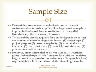 
 Determining an adequate sample size is one of the most
controversial aspects of sampling. How large must a sample be
to provide the desired level of confidence in the results?
Unfortunately, there is no simple answer.
 The size of the sample required for a study depends on at least
one or more of the following seven factors: (1) project type, (2)
project purpose, (3) project complexity, (4) amount of error
tolerated, (5) time constraints, (6) financial constraints, and (7)
previous research in the area.
 However, projects intended to answer significant questions
(those designed to provide information for decisions involving
large sums of money or decisions that may affect people’s lives)
require high levels of precision and, therefore, large samples.
10/14/2022
Sample Size
Muhammad Awais
(facebook.com/awwaiis)
 