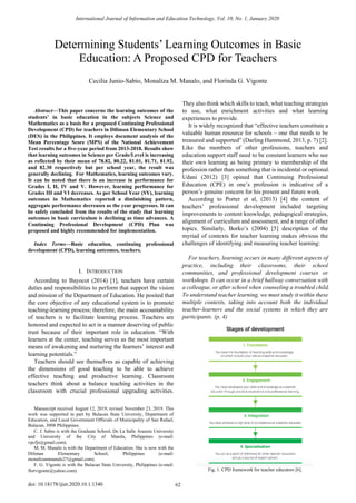 
Abstract—This paper concerns the learning outcomes of the
students’ in basic education in the subjects Science and
Mathematics as a basis for a proposed Continuing Professional
Development (CPD) for teachers in Diliman Elementary School
(DES) in the Philippines. It employs document analysis of the
Mean Percentage Score (MPS) of the National Achievement
Test results for a five-year period from 2013-2018. Results show
that learning outcomes in Science per Grade/Level is increasing
as reflected by their mean of 78.82, 80.22, 81.01, 81.71, 81.92,
and 82.30 respectively but per school year, the result was
generally declining. For Mathematics, learning outcomes vary.
It can be noted that there is an increase in performance for
Grades I, II, IV and V. However, learning performance for
Grades III and VI decreases. As per School Year (SY), learning
outcomes in Mathematics reported a diminishing pattern,
aggregate performance decreases as the year progresses. It can
be safely concluded from the results of the study that learning
outcomes in basic curriculum is declining as time advances. A
Continuing Professional Development (CPD) Plan was
proposed and highly recommended for implementation.
Index Terms—Basic education, continuing professional
development (CPD), learning outcomes, teachers.
I. INTRODUCTION
According to Bayocot (2014) [1], teachers have certain
duties and responsibilities to perform that support the vision
and mission of the Department of Education. He posited that
the core objective of any educational system is to promote
teaching-learning process; therefore, the main accountability
of teachers is to facilitate learning process. Teachers are
honored and expected to act in a manner deserving of public
trust because of their important role in education. “With
learners at the center, teaching serves as the most important
means of awakening and nurturing the learners’ interest and
learning potentials.”
Teachers should see themselves as capable of achieving
the dimensions of good teaching to be able to achieve
effective teaching and productive learning. Classroom
teachers think about a balance teaching activities in the
classroom with crucial professional upgrading activities.
Manuscript received August 12, 2019; revised November 23, 2019. This
work was supported in part by Bulacan State University, Department of
Education, and Local Government Officials of Municipality of San Rafael,
Bulacan, 3008 Philippines.
C. J. Sabio is with the Graduate School, De La Salle Araneta University
and University of the City of Manila, Philippines (e-mail:
vpcfjs@gmail.com).
M. M. Manalo is with the Department of Education. She is now with the
Diliman Elementary School, Philippines (e-mail:
monalizammanalo27@gmail.com).
F. G. Vigonte is with the Bulacan State University, Philippines (e-mail:
florvigonte@yahoo.com).
They also think which skills to teach, what teaching strategies
to use, what enrichment activities and what learning
experiences to provide.
It is widely recognized that “effective teachers constitute a
valuable human resource for schools – one that needs to be
treasured and supported” (Darling Hammond, 2013, p. 7) [2].
Like the members of other professions, teachers and
education support staff need to be constant learners who see
their own learning as being primary to membership of the
profession rather than something that is incidental or optional.
Udani (2012) [3] opined that Continuing Professional
Education (CPE) in one’s profession is indicative of a
person’s genuine concern for his present and future work.
According to Porter et al, (2013) [4] the content of
teachers’ professional development included targeting
improvements to content knowledge, pedagogical strategies,
alignment of curriculum and assessment, and a range of other
topics. Similarly, Borko’s (2004) [5] description of the
myriad of contexts for teacher learning makes obvious the
challenges of identifying and measuring teacher learning:
For teachers, learning occurs in many different aspects of
practice, including their classrooms, their school
communities, and professional development courses or
workshops. It can occur in a brief hallway conversation with
a colleague, or after school when counseling a troubled child.
To understand teacher learning, we must study it within these
multiple contexts, taking into account both the individual
teacher-learners and the social systems in which they are
participants. (p. 4)
Fig. 1. CPD framework for teacher educators [6].
Determining Students’ Learning Outcomes in Basic
Education: A Proposed CPD for Teachers
Cecilia Junio-Sabio, Monaliza M. Manalo, and Florinda G. Vigonte
International Journal of Information and Education Technology, Vol. 10, No. 1, January 2020
62doi: 10.18178/ijiet.2020.10.1.1340
 