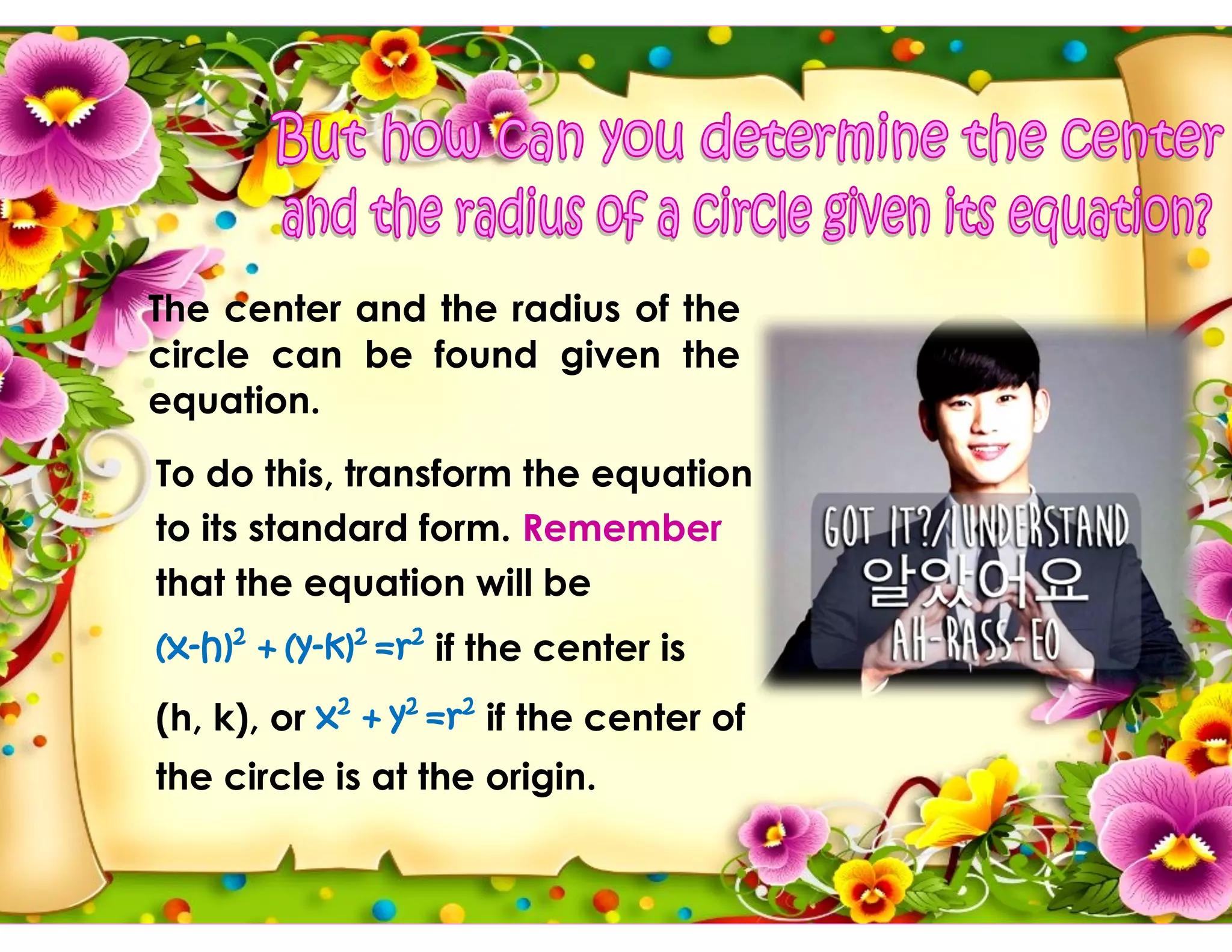 The center and the radius of the
circle can be found given the
equation.
To do this, transform the equation
to its standard form. Remember
that the equation will be
(x-h)2
+ (y-k)2
=r2
if the center is
(h, k), or x2
+ y2
=r2
if the center of
the circle is at the origin.
 