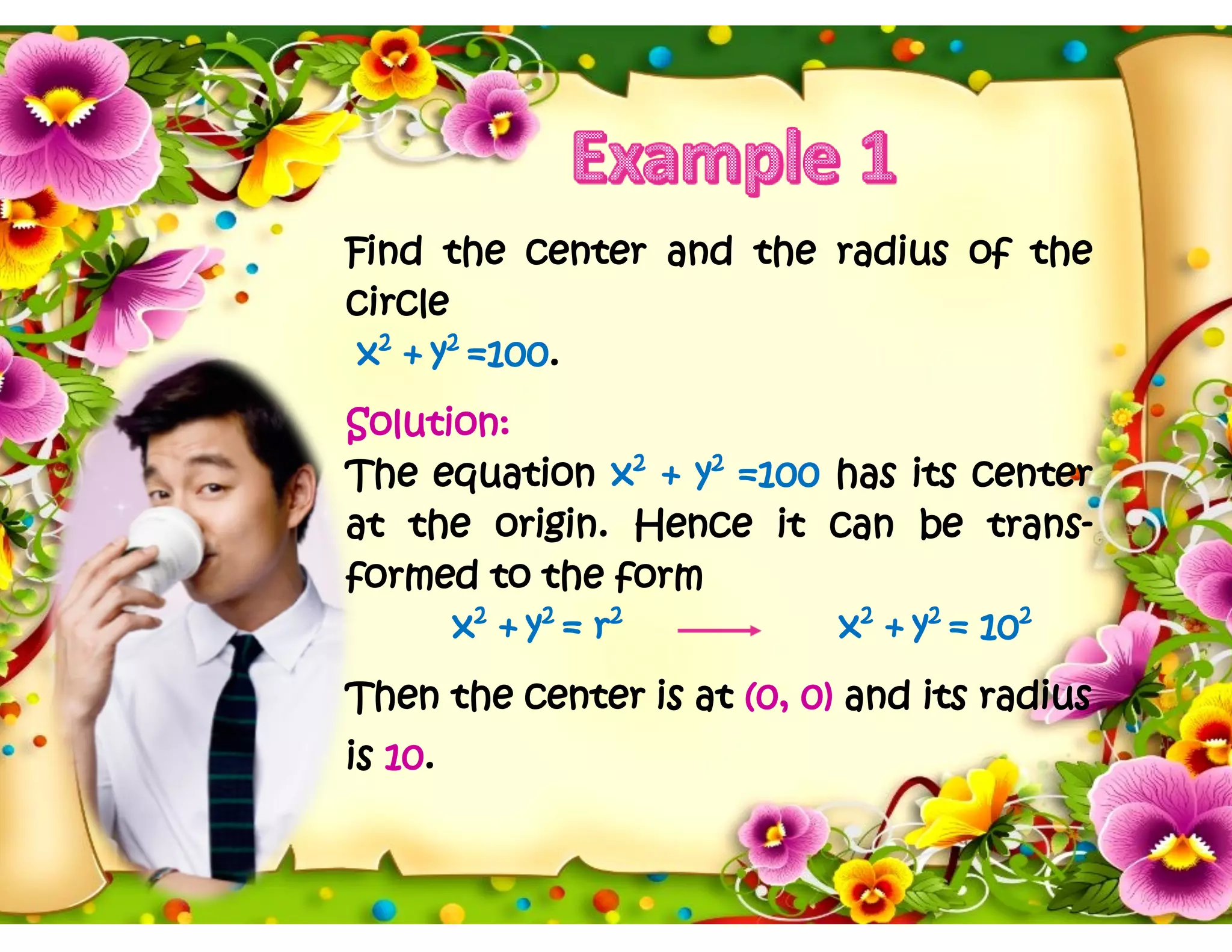 Find the center and the radius of the
circle
x2
+ y2
=100.
Solution:
The equation x2
+ y2
=100 has its center
at the origin. Hence it can be trans-
formed to the form
x2
+ y2
= r2
x2
+ y2
= 102
Then the center is at (0, 0) and its radius
is 10.
 