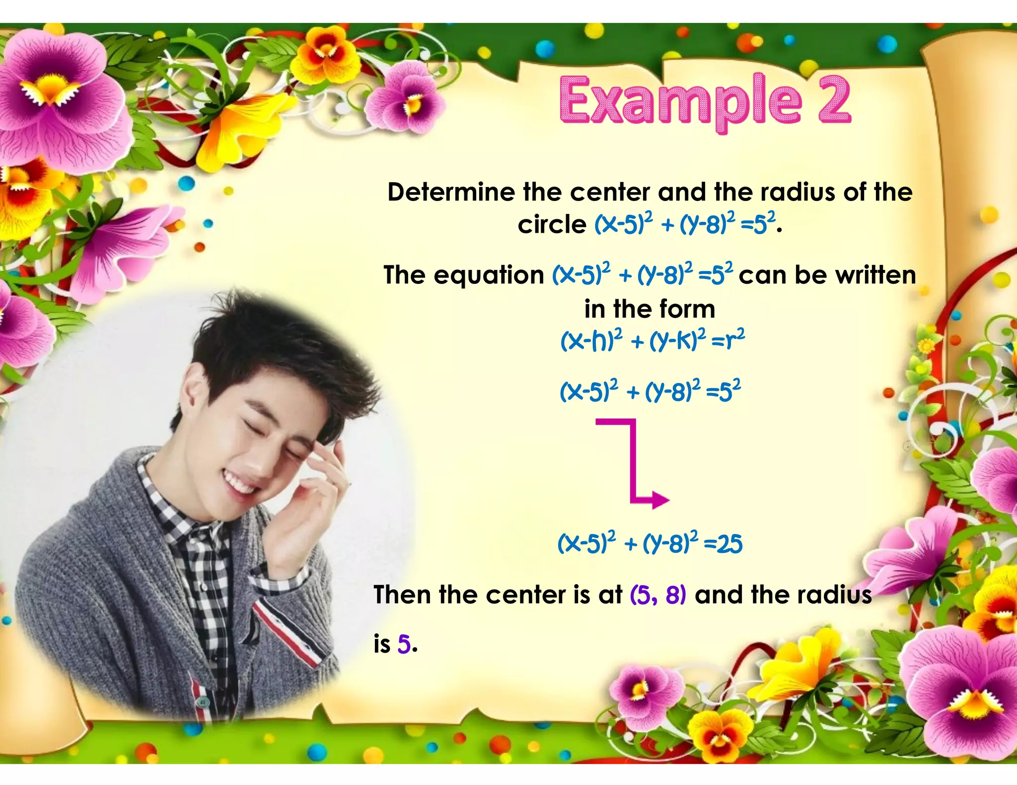 Determine the center and the radius of the
circle (x-5)2
+ (y-8)2
=52
.
The equation (x-5)2
+ (y-8)2
=52
can be written
in the form
(x-h)2
+ (y-k)2
=r2
(x-5)2
+ (y-8)2
=52
(x-5)2
+ (y-8)2
=25
Then the center is at (5, 8) and the radius
is 5.
 