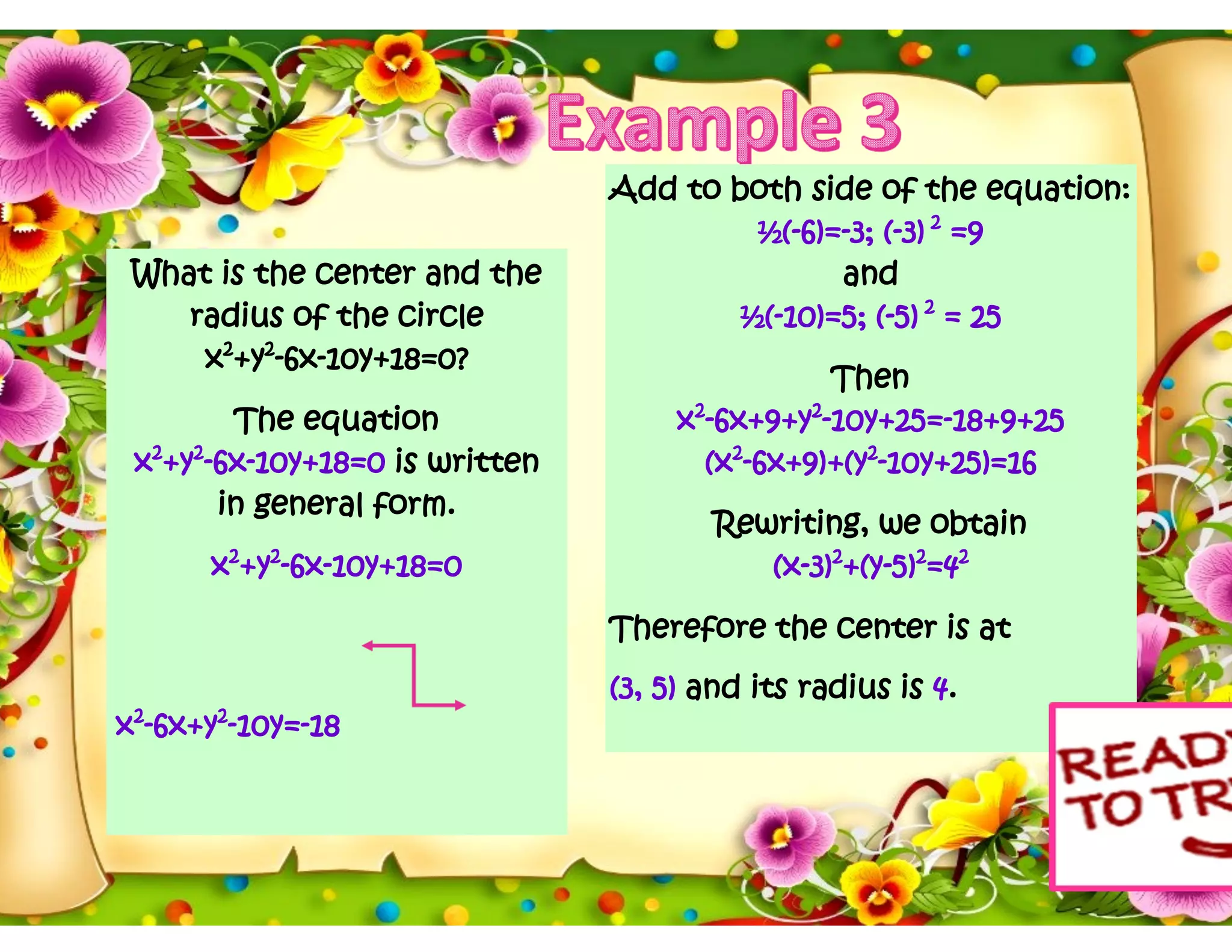 What is the center and the
radius of the circle
x2
+y2
-6x-10y+18=0?
The equation
x2
+y2
-6x-10y+18=0 is written
in general form.
x2
+y2
-6x-10y+18=0
x2
-6x+y2
-10y=-18
Add to both side of the equation:
½(-6)=-3; (-3) 2
=9
and
½(-10)=5; (-5) 2
= 25
Then
x2
-6x+9+y2
-10y+25=-18+9+25
(x2
-6x+9)+(y2
-10y+25)=16
Rewriting, we obtain
(x-3)2
+(y-5)2
=42
Therefore the center is at
(3, 5) and its radius is 4.
 