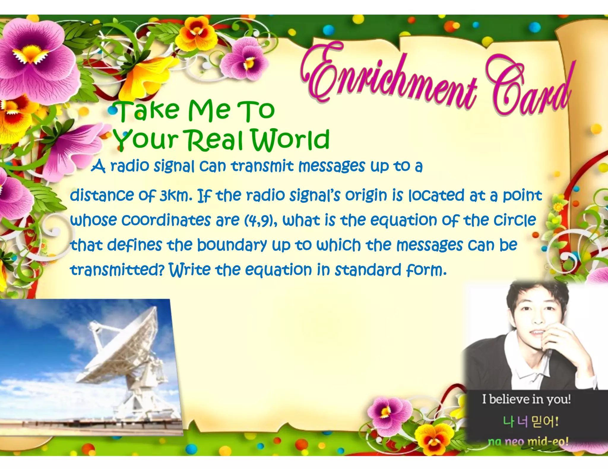 A radio signal can transmit messages up to a
distance of 3km. If the radio signal’s origin is located at a point
whose coordinates are (4,9), what is the equation of the circle
that defines the boundary up to which the messages can be
transmitted? Write the equation in standard form.
 