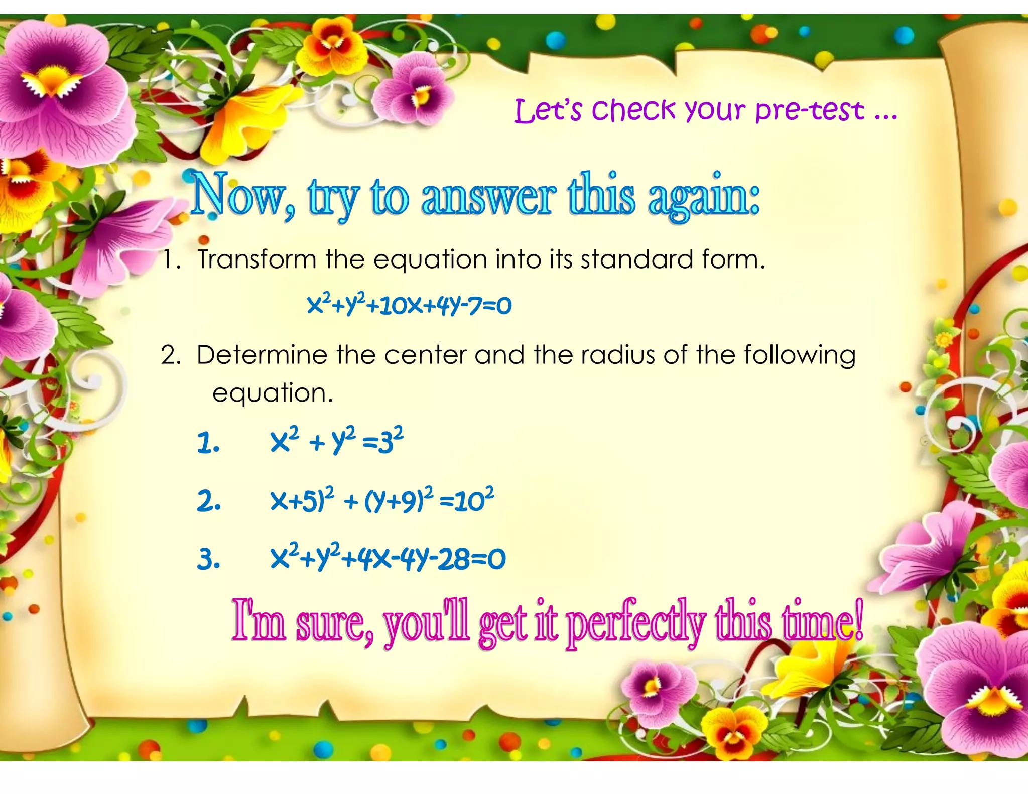 1. Transform the equation into its standard form.
x2
+y2
+10x+4y-7=0
2. Determine the center and the radius of the following
equation.
1. x2
+ y2
=32
2. x+5)2
+ (y+9)2
=102
3. x2
+y2
+4x-4y-28=0
Let’s check your pre-test ...
 