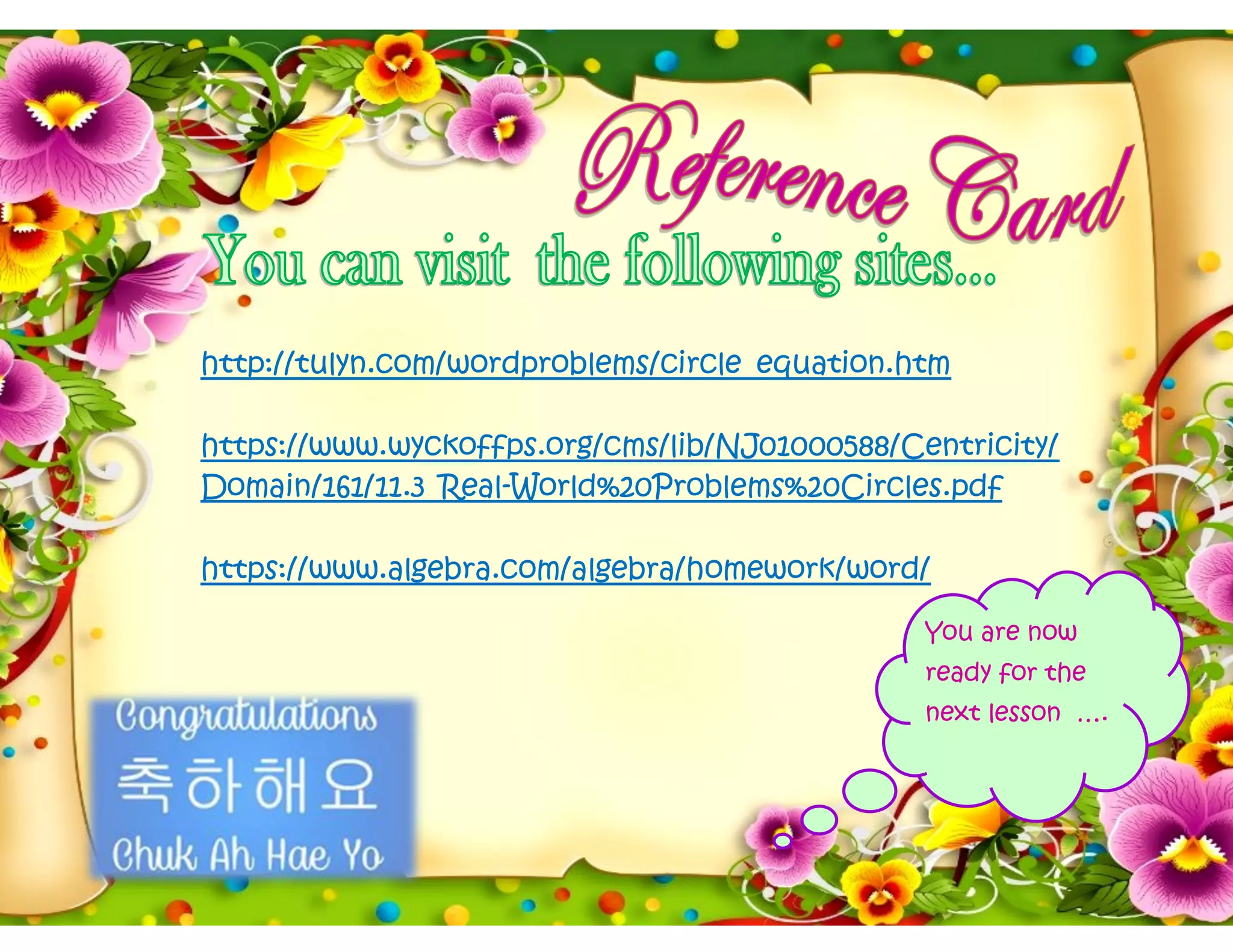 http://tulyn.com/wordproblems/circle_equation.htm
https://www.wyckoffps.org/cms/lib/NJ01000588/Centricity/
Domain/161/11.3_Real-World%20Problems%20Circles.pdf
https://www.algebra.com/algebra/homework/word/
You are now
ready for the
next lesson ….
 