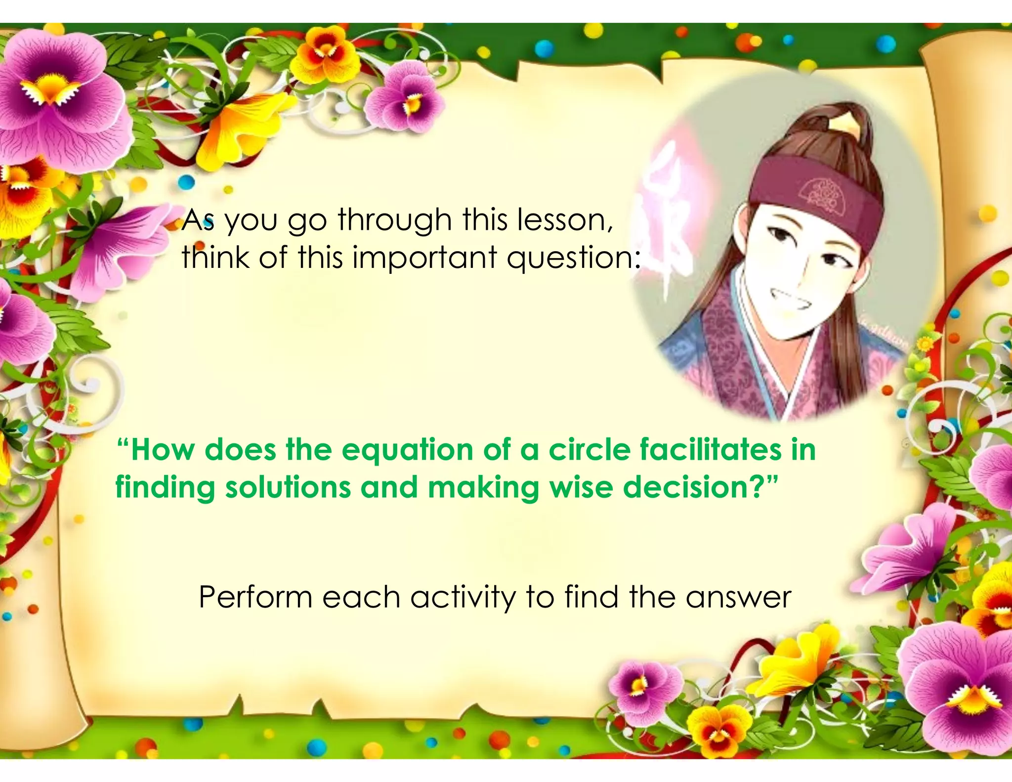As you go through this lesson,
think of this important question:
Perform each activity to find the answer
“How does the equation of a circle facilitates in
finding solutions and making wise decision?”
 