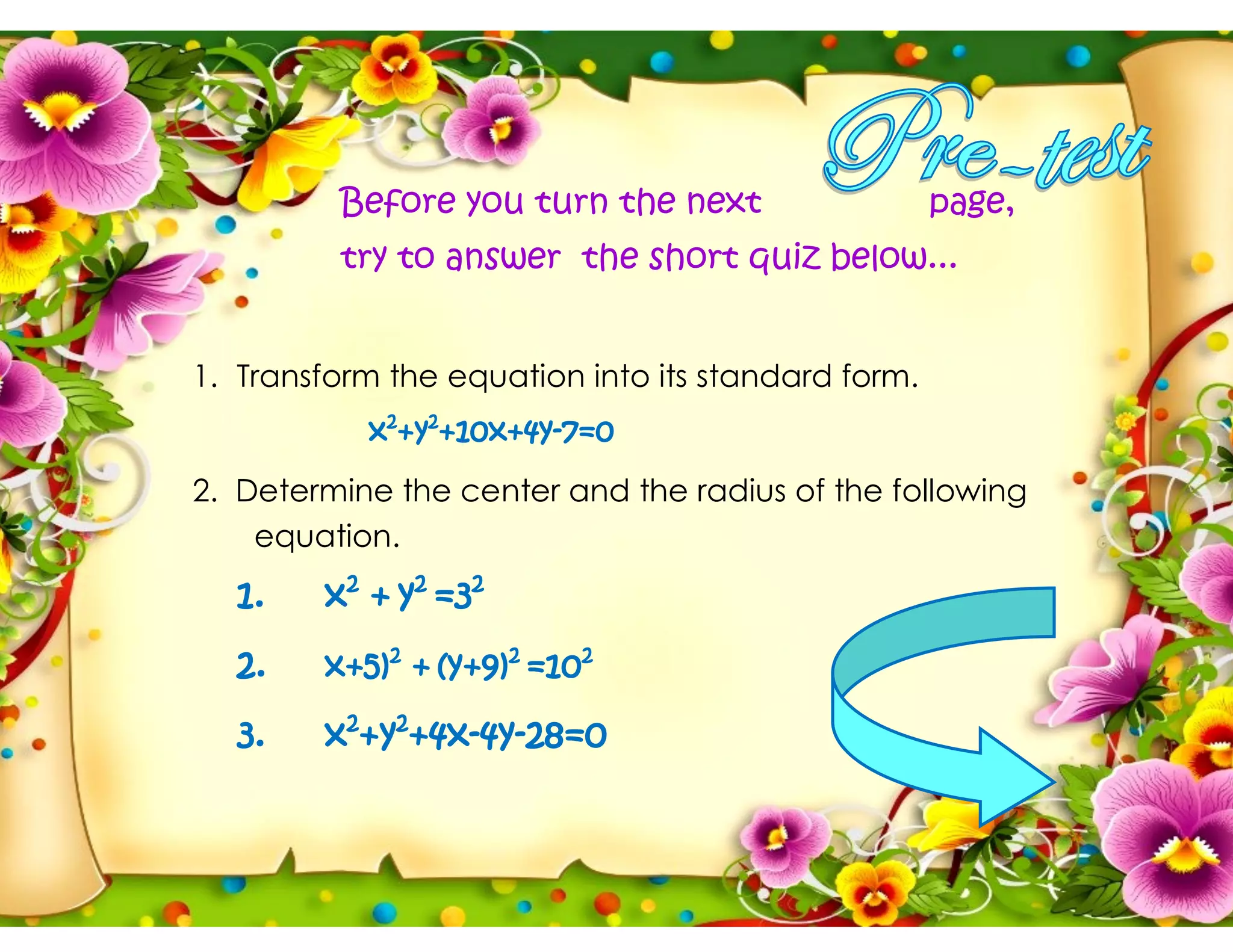 Before you turn the next page,
try to answer the short quiz below...
1. Transform the equation into its standard form.
x2
+y2
+10x+4y-7=0
2. Determine the center and the radius of the following
equation.
1. x2
+ y2
=32
2. x+5)2
+ (y+9)2
=102
3. x2
+y2
+4x-4y-28=0
 
