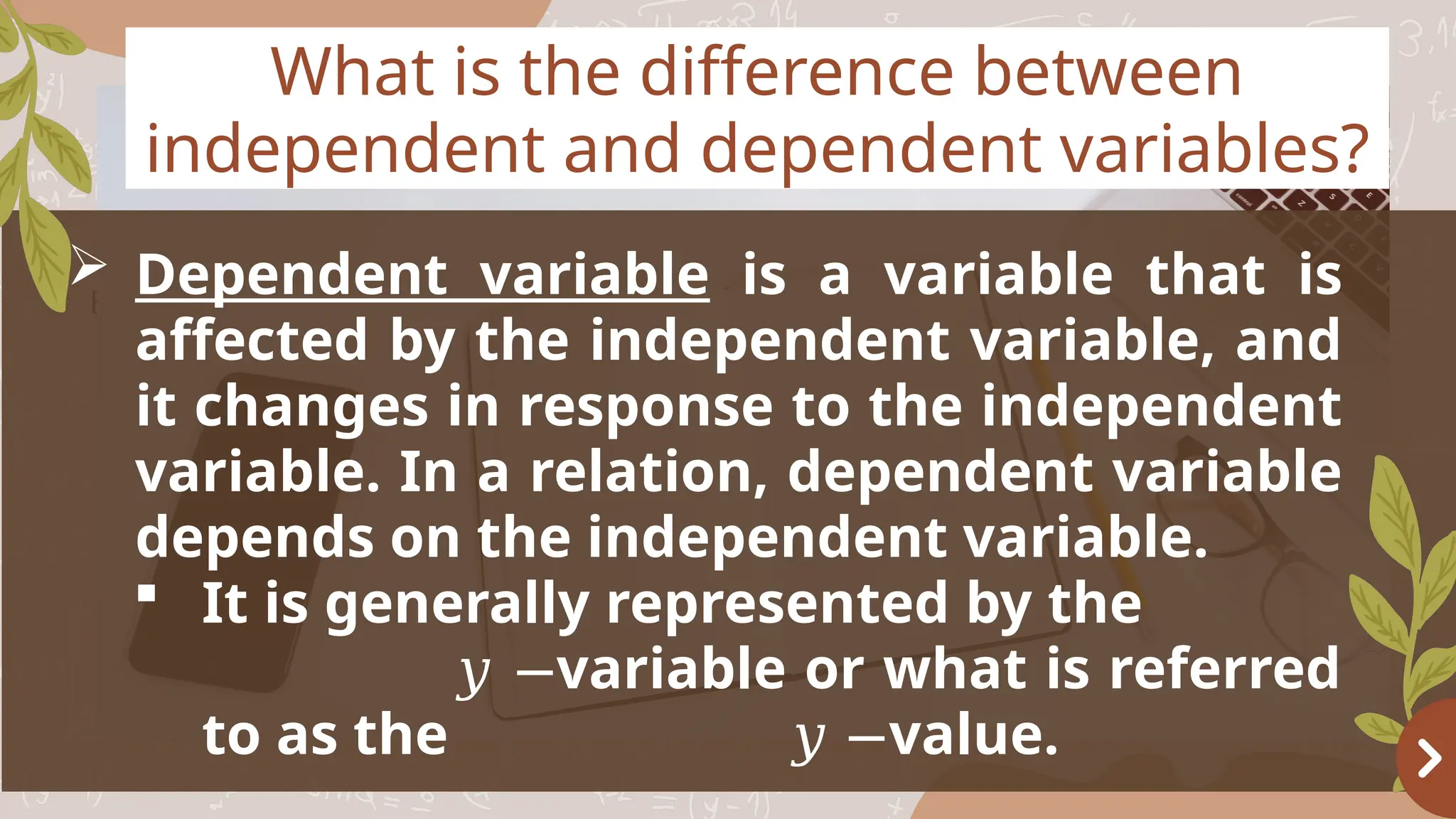 Basketball
OBJECTIVES
What is the difference between
independent and dependent variables?
 Dependent variable is a variable that is
affected by the independent variable, and
it changes in response to the independent
variable. In a relation, dependent variable
depends on the independent variable.
 It is generally represented by the
variable or what is referred
𝑦 −
to as the value.
𝑦 −
 