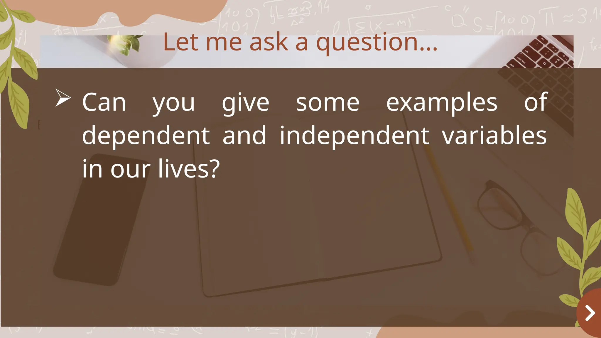 Basketball
OBJECTIVES
 Can you give some examples of
dependent and independent variables
in our lives?
Let me ask a question…
 