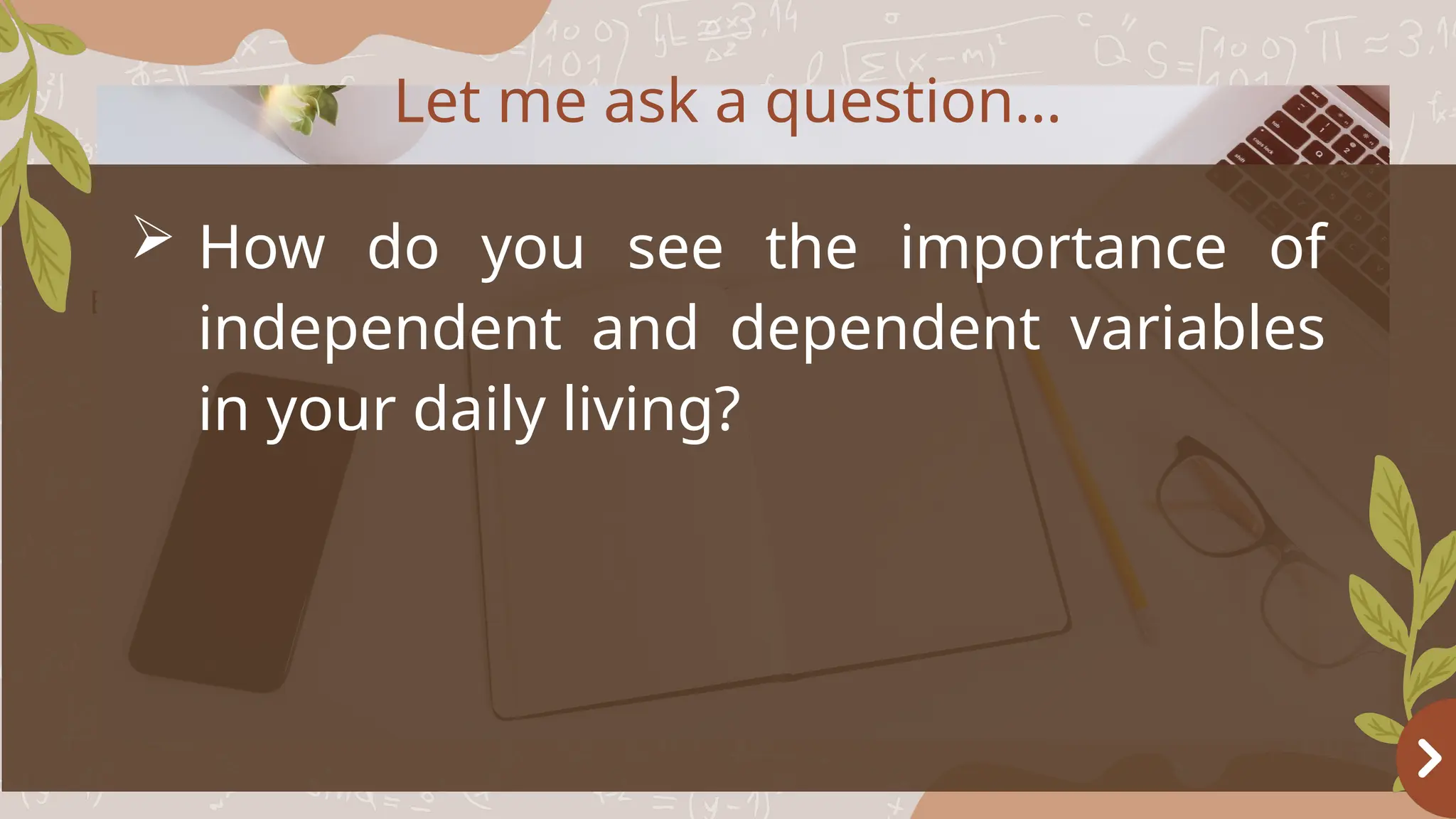 Basketball
OBJECTIVES
 How do you see the importance of
independent and dependent variables
in your daily living?
Let me ask a question…
 