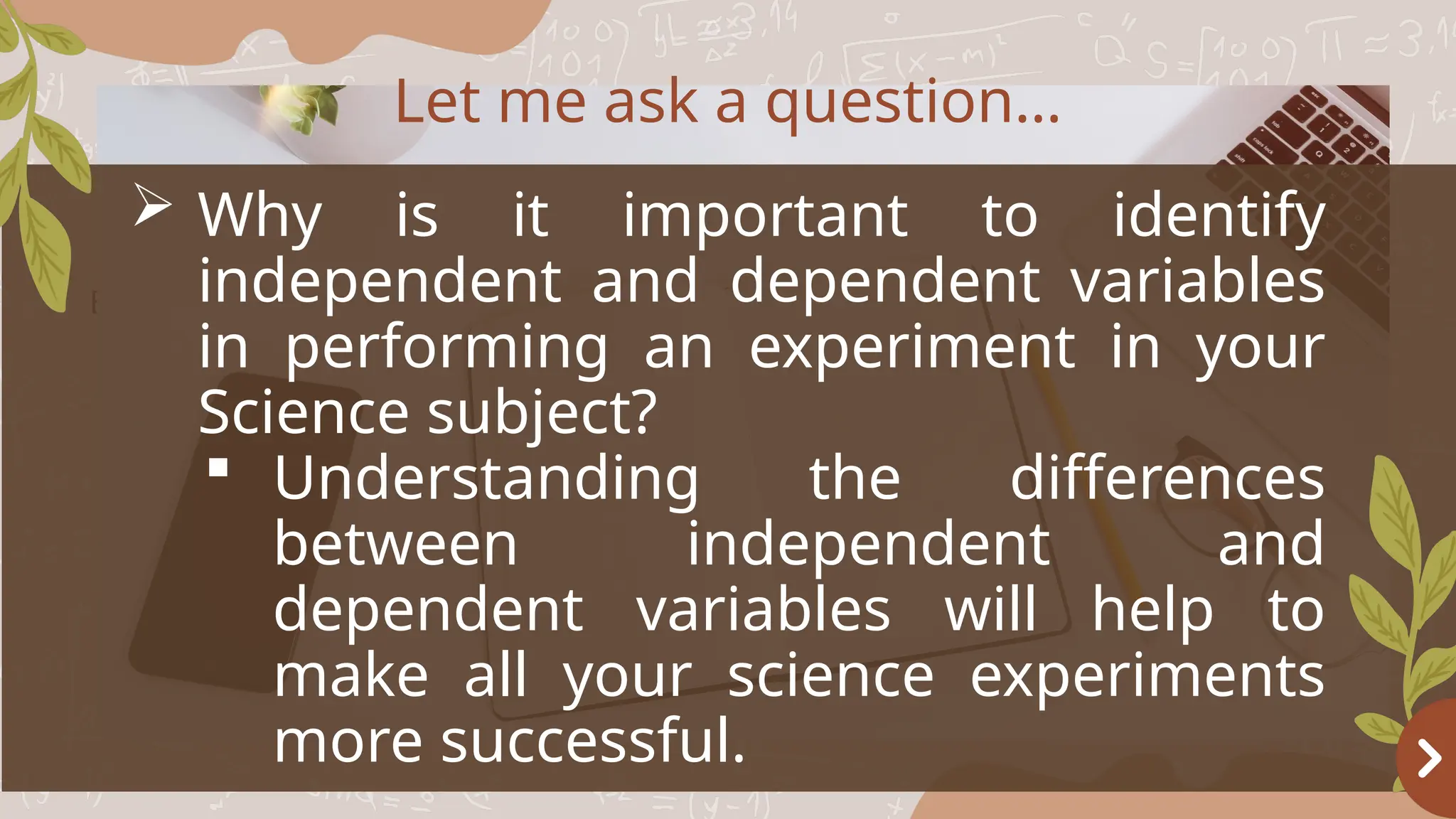 Basketball
OBJECTIVES
 Why is it important to identify
independent and dependent variables
in performing an experiment in your
Science subject?
 Understanding the differences
between independent and
dependent variables will help to
make all your science experiments
more successful.
Let me ask a question…
 