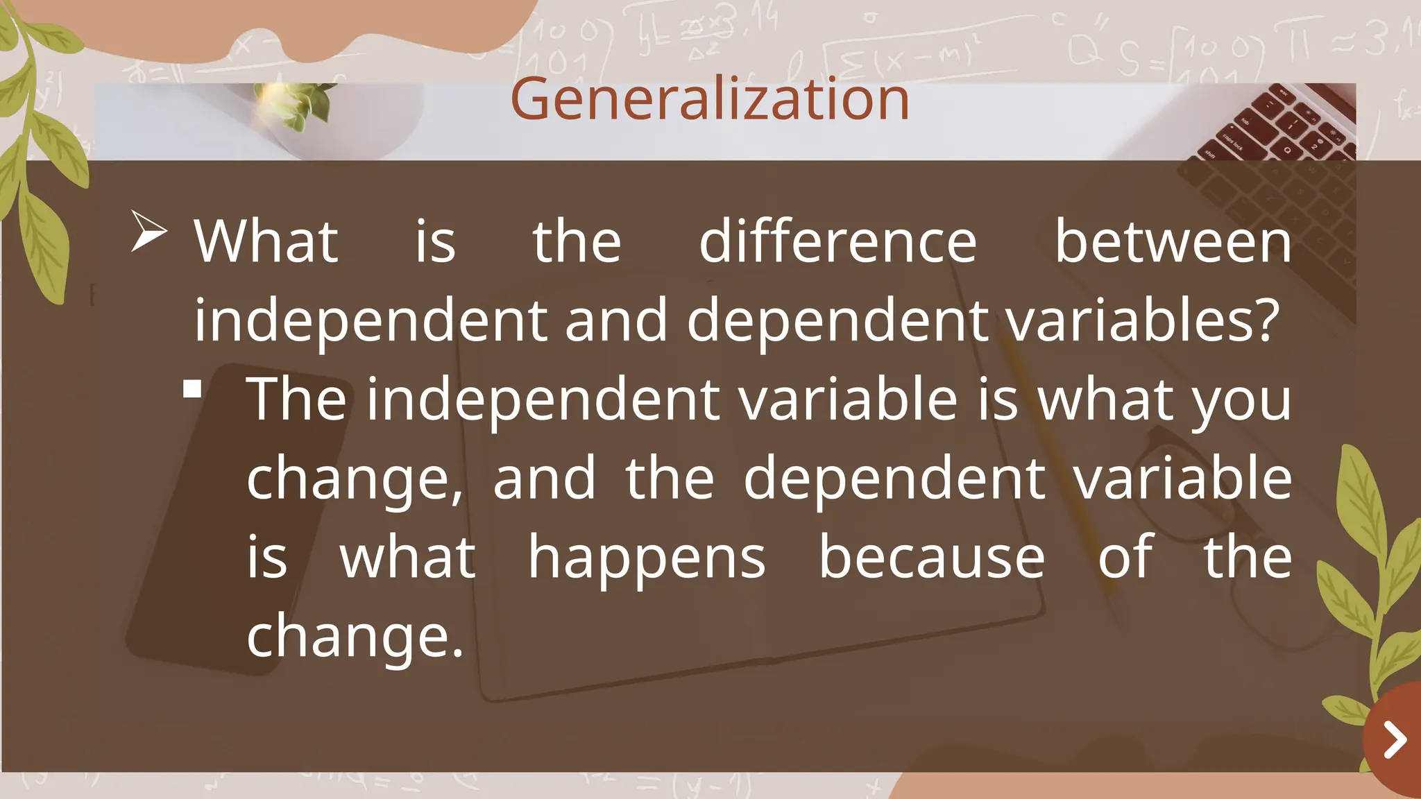 Basketball
OBJECTIVES
 What is the difference between
independent and dependent variables?
 The independent variable is what you
change, and the dependent variable
is what happens because of the
change.
Generalization
 