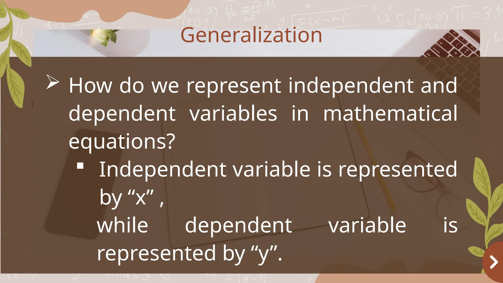 Basketball
OBJECTIVES
 How do we represent independent and
dependent variables in mathematical
equations?
 Independent variable is represented
by “x” ,
while dependent variable is
represented by “y”.
Generalization
 