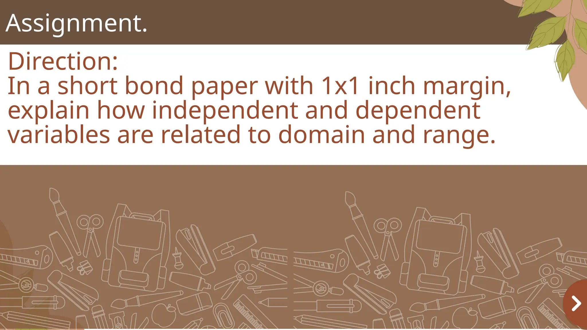 Assignment.
Direction:
In a short bond paper with 1x1 inch margin,
explain how independent and dependent
variables are related to domain and range.
 