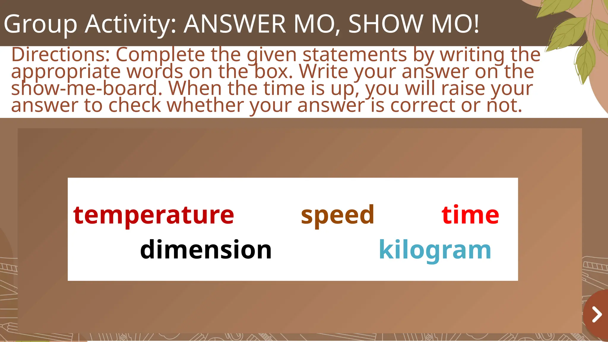 Group Activity: ANSWER MO, SHOW MO!
Directions: Complete the given statements by writing the
appropriate words on the box. Write your answer on the
show-me-board. When the time is up, you will raise your
answer to check whether your answer is correct or not.
temperature speed time
dimension kilogram
 