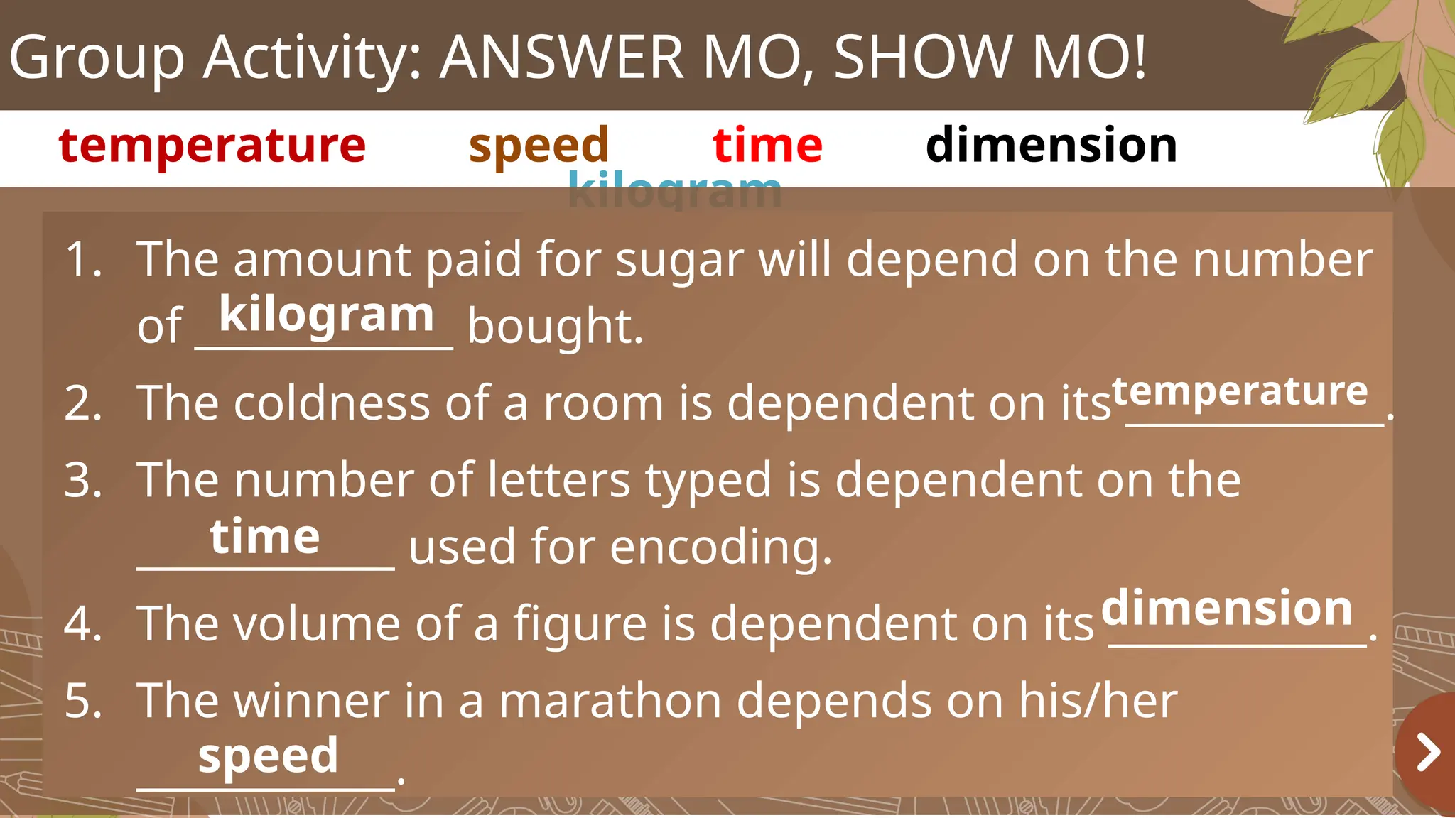 Group Activity: ANSWER MO, SHOW MO!
temperature speed time dimension
kilogram
1. The amount paid for sugar will depend on the number
of ____________ bought.
2. The coldness of a room is dependent on its ____________.
3. The number of letters typed is dependent on the
____________ used for encoding.
4. The volume of a figure is dependent on its ____________.
5. The winner in a marathon depends on his/her
____________.
kilogram
temperature
time
dimension
speed
 