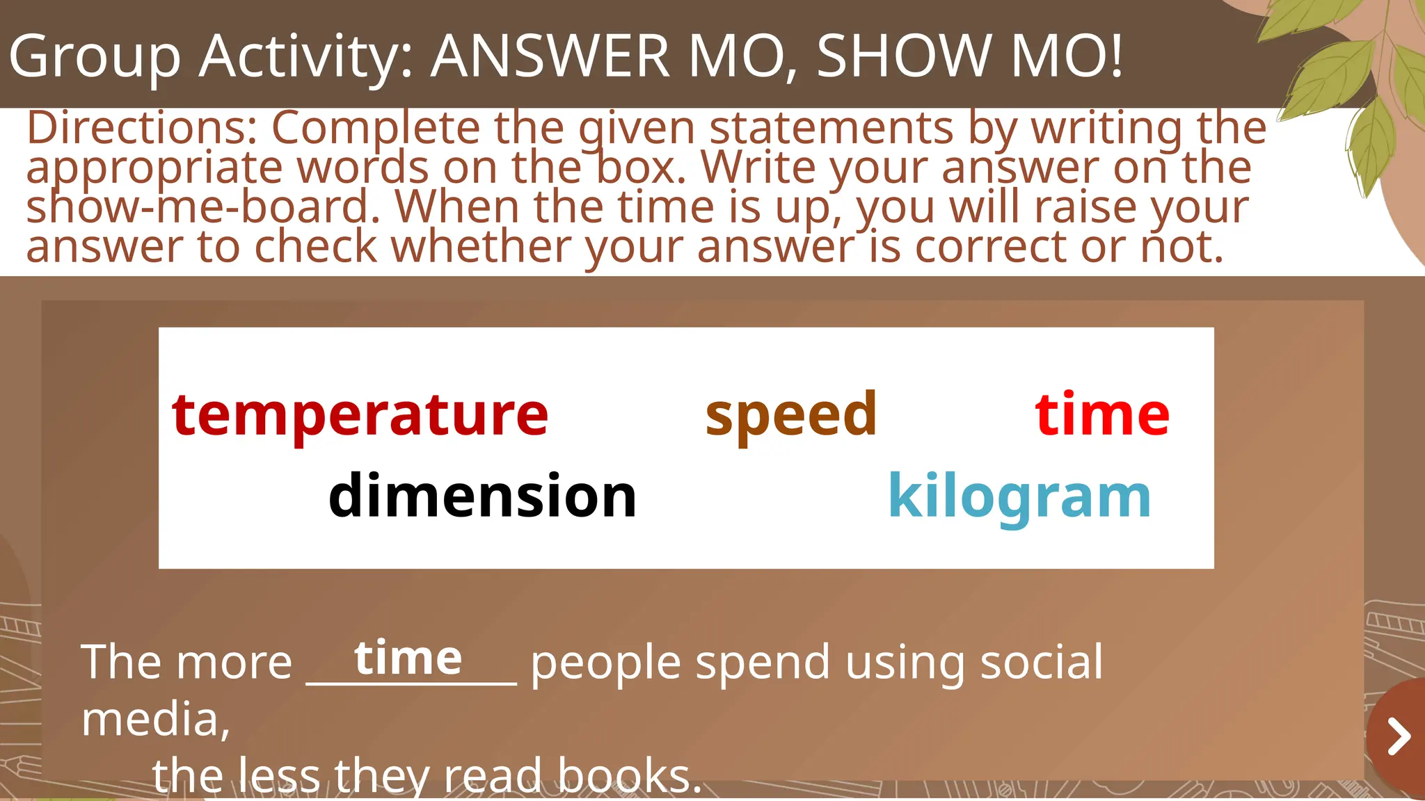 Group Activity: ANSWER MO, SHOW MO!
Directions: Complete the given statements by writing the
appropriate words on the box. Write your answer on the
show-me-board. When the time is up, you will raise your
answer to check whether your answer is correct or not.
temperature speed time
dimension kilogram
The more __________ people spend using social
media,
the less they read books.
time
 