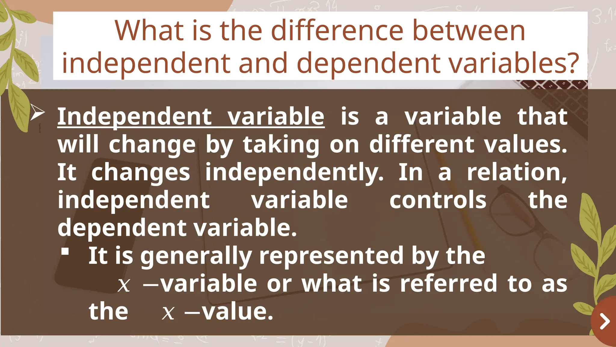 Basketball
OBJECTIVES
What is the difference between
independent and dependent variables?
 Independent variable is a variable that
will change by taking on different values.
It changes independently. In a relation,
independent variable controls the
dependent variable.
 It is generally represented by the
variable or what is referred to as
𝑥 −
the value.
𝑥 −
 