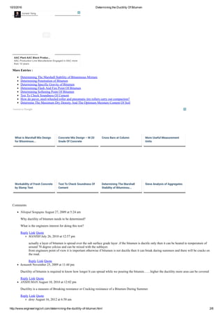 10/3/2016 Determining the Ductility Of Bitumen
http://www.engineeringcivil.com/determining­the­ductility­of­bitumen.html 2/8
More Entries :
Determining The Marshall Stability of Bituminous Mixture
Determining Penetration of Bitumen
Determining Specific Gravity of Bitumen
Determining Flash And Fire Point Of Bitumen
Determining Softening Point Of Bitumen
Test To Check Soundness Of Cement
How do paver, steel­wheeled roller and pneumatic tire rollers carry out compaction?
Determine The Maximum Dry Density And The Optimum Moisture Content Of Soil
Comments
Nilotpal Sengupta August 27, 2009 at 5:24 am
Why ductility of bitumen needs to be determined?
What is the engineers interest for doing this test?
Reply Link Quote
MANISH July 26, 2010 at 12:57 pm
actually a layer of bitumen is spread over the sub surface grade layer .if the bitumen is ductile only then it can be heated to temperature of
around 70 degree celcius and can be mixed with the sublayer.
from engineers point of view it is important otherwise if bitumen is not ductile then it can break during summers and there will be cracks on
the road.
Reply Link Quote
hemanth November 25, 2009 at 11:44 pm
Ductility of bitumin is required to know how longer lt can spread while we pouring the bitumin……higher the ductility more area can be covered
Reply Link Quote
ANSHUMAN August 10, 2010 at 12:02 pm
Ductility is a measure of Breaking resistance or Cracking resistance of a Bitumen During Summer.
Reply Link Quote
deny August 16, 2012 at 6:58 am
AAC Plant AAC Block Produc...
AAC Production Line Manufacturer Engaged in AAC more
than 10 years
Junwei Yang
What is Marshall Mix Design
for Bituminous...
Concrete Mix Design – M 20
Grade Of Concrete
Cross Bars at Column More Useful Measurement
Units
Workability of Fresh Concrete
by Slump Test
Test To Check Soundness Of
Cement
Determining The Marshall
Stability of Bituminou...
Sieve Analysis of Aggregates
 