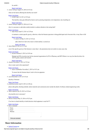 10/3/2016 Determining the Ductility Of Bitumen
http://www.engineeringcivil.com/determining­the­ductility­of­bitumen.html 3/8
be careful…
Reply Link Quote
samuel alehegn August 25, 2010 at 8:10 am
what are the factors affecting the ductility test result?
Reply Link Quote
KABIR April 18, 2011 at 5:01 pm
The ductility value gets affected by factors such as pouring temperature, test temperature, rate of pulling etc.
Reply Link Quote
samuel alehegn August 25, 2010 at 8:15 am
why it is necessary to add either methyl alcohol or sodium chloride in the testing bath?
Reply Link Quote
Safia Hasan April 12, 2011 at 2:29 am
to maintain a certain specific gravity. otherwise, when the bitumen specimen is being pulled apart and it becomes thin, it may float or fall
Reply Link Quote
sameer ali May 23, 2011 at 3:42 am
add a little bit of salt to the water in which dutility is carried out
Reply Link Quote
vijaya March 8, 2011 at 11:15 am
even if the specific gravity of the bitumen is more than 1, the penetration does not satisfy in some cases why
Reply Link Quote
Kazuko February 9, 2012 at 10:36 am
Manipal and JSS uivsernity may be the esteemed organizations for PG in Pharmacy and BITS Mesra is no way less than the above for
AICTE grants, alumni and research.
Reply Link Quote
chandra November 5, 2011 at 3:54 am
why is water used in this experiment?
Reply Link Quote
Saurav Sadhukhan November 2, 2015 at 10:31 am
To ensure that the bitumen doesn’t stick to the test apparatus
Reply Link Quote
saeed December 8, 2011 at 4:16 am
ductility of bitumen
Reply Link Quote
pradishnarayanan April 9, 2012 at 4:48 am
please add quality checking methods ,about materials and construction.also include the details of refinery related engineering works
Reply Link Quote
Milan sapakota July 29, 2012 at 4:30 am
why ductility test is necessary?
Reply Link Quote
khuram shahzad May 25, 2016 at 10:53 pm
if we have to check ductility in both direction which apparatus is used for???
Reply Link Quote
Post a comment
Name 
Email 
Website 
Post your comment
Share Information
Submit Content 
 