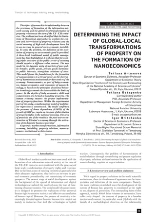 Transfer of technologies: industry, energy, nanotechnology
73
1. Introduction
Global-local market transformations associated with the
formation of an information network society at the turn of
the XX–XXI centuries were combined with the processes of
large-scale transformation of property rights and relations.
Due to the limitations of existing theoretical approaches for
their adequate explanation, they led to an increase in gen-
eral economic procedurality and uncertainty of economic
prospects. The newest stage of social development against
the background of the spread of information and digital
technologies actualized the need to know the laws of func-
tioning of nanoeconomics. The social model of nanoeconom-
ics is designed to promote the realization of the universal
human right to creative activity and effective accumulation
of human capital. However, the process of creativity is in-
creasingly directed against humans because it is carried out
mainly in industries that feed the technologies of hybrid
warfare. Consequently, the problem of harmonization of
social relations through streamlining and proper regulation
of property relations and mechanisms for the application of
nanotechnology requires an urgent solution.
2. Literature review and problem statement
With regard to property relations in the world scientific
mainstream, there is a fundamental agreement on the inter-
pretation and definition of the main components. Namely,
the main tradition established since the development of the
system of Roman law, property is considered as the right
to use, dispose of, possession. The outstanding heirs of this
approach, mainly Nobel Prize winners in economics, have
collectively shaped the content of property in a broader
institutional context. In particular, work [1] deals with the
launch of a methodological direction on the relationship
How to Cite: Artomova, T., Ostapenko, T., Britchenko, I. (2023). Determining the impact of global-local transforma-
tions of property on the formation of nanoeconomics. Eastern-European Journal of Enterprise Technologies,
2 (13 (122)), 73–84. doi: https://doi.org/10.15587/1729-4061.2023.277391
DETERMINING THE IMPACT
OF GLOBAL-LOCAL
TRANSFORMATIONS
OF PROPERTY ON
THE FORMATION OF
NANOECONOMICS
T е t i a n a A r t o m o v a
Doctor of Economic Sciences, Associate Professor
Department of Economic Theory
State Organization “Institute of the Economy and Forecasting
of the National Academy of Sciences of Ukraine”
Panasa Myrnoho str., 26, Kyiv, Ukraine, 01011
T e t i a n a O s t a p e n k o
Corresponding author
PhD, Associate Professor
Department of Management Foreign Economic Activity
of Enterprises
National Aviation University
Lubomyra Husara ave., 1, Kyiv, Ukraine, 03058
E-mail: ostapenco@ukr.net
I g o r B r i t c h e n k o
Doctor of Science in Economics, Professor
Department of Economic Science
State Higher Vocational School Memorial
of Prof. Stanislaw Tarnowski in Tarnobrzeg
Henryka Sienkiewicza str., 50, Tarnobrzeg, Poland, 39-400
The object of research is the relationship between
the processes of formation of the information-net-
work society and the global-local transformation of
property relations at the turn of the XX–XXI centu-
ries. The problem has been identified that the limita-
tions of theoretical approaches to explain the con-
tent and interrelation of property relations and the
social meaning of high-tech development have led
to an increase in general socio-economic instabili-
ty. To solve the problem, the definition of the insti-
tution of property as an economic good is provided.
A three-level traditional model of public manage-
ment has been highlighted. It is shown that the exist-
ing triple structure of the public sector of economy
should acquire a different value content. The new
model in the dynamic unity of markets of pure pub-
lic benefits, public goods, private goods harmoniz-
es public interests, strengthens relations of trust.
This model forms the foundations for the formation
of nanoeconomics in a broad sense as the forerun-
ner of harmonious institutional architectonics of the
economy. Nanoeconomics, as part of baby econom-
ics, human economics, and economics of nanotech-
nology, is based on the principles of rational behav-
ior in making economic decisions within the limits of
power. In the depths of baby economics, skills and
competencies are formed in handling property. The
human economy ensures the proper implementa-
tion of property functions. Within the experimental
part of the study, a mathematical model of multifac-
tor regression is constructed. The model confirmed
the presence of dense dependence (0.9076) of the
growth of GDP per capita on the state of distribution
of property rights in the national economy. The area
of practical use of the results is the post-war recon-
struction of Ukraine’s economy through the activa-
tion of its domestic business potential
Keywords: market transformations, information
economy, instability, property relations, nanoeco-
nomics, institutional architectonics
UDC 330.111.62:330.342.1
DOI: 10.15587/1729-4061.2023.277391
Received date 08.02.2023
Accepted date 14.04.2023
Published date 30.04.2023
Copyright © 2023, Authors. This is an open access article under the Creative Commons CC BY license
 