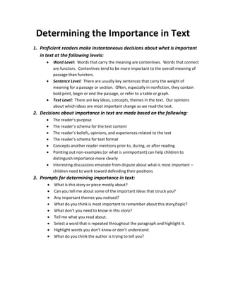 Determining the Importance in Text
1. Proficient readers make instantaneous decisions about what is important
in text at the following levels:
 Word Level: Words that carry the meaning are contentives. Words that connect
are functors. Contentives tend to be more important to the overall meaning of
passage than functors.
 Sentence Level: There are usually key sentences that carry the weight of
meaning for a passage or section. Often, especially in nonfiction, they contain
bold print, begin or end the passage, or refer to a table or graph.
 Text Level: There are key ideas, concepts, themes in the text. Our opinions
about which ideas are most important change as we read the text.
2. Decisions about importance in text are made based on the following:
 The reader’s purpose
 The reader’s schema for the text content
 The reader’s beliefs, opinions, and experiences related to the text
 The reader’s schema for text format
 Concepts another reader mentions prior to, during, or after reading
 Pointing out non-examples (or what is unimportant) can help children to
distinguish importance more clearly
 Interesting discussions emanate from dispute about what is most important –
children need to work toward defending their positions
3. Prompts for determining importance in text:
 What is this story or piece mostly about?
 Can you tell me about some of the important ideas that struck you?
 Any important themes you noticed?
 What do you think is most important to remember about this story/topic?
 What don’t you need to know in this story?
 Tell me what you read about.
 Select a word that is repeated throughout the paragraph and highlight it.
 Highlight words you don’t know or don’t understand.
 What do you think the author is trying to tell you?
 