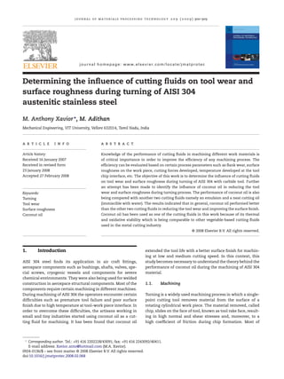 journal of materials processing technology 2 0 9 ( 2 0 0 9 ) 900–909
journal homepage: www.elsevier.com/locate/jmatprotec
Determining the inﬂuence of cutting ﬂuids on tool wear and
surface roughness during turning of AISI 304
austenitic stainless steel
M. Anthony Xavior∗
, M. Adithan
Mechanical Engineering, VIT University, Vellore 632014, Tamil Nadu, India
a r t i c l e i n f o
Article history:
Received 16 January 2007
Received in revised form
23 January 2008
Accepted 27 February 2008
Keywords:
Turning
Tool wear
Surface roughness
Coconut oil
a b s t r a c t
Knowledge of the performance of cutting ﬂuids in machining different work materials is
of critical importance in order to improve the efﬁciency of any machining process. The
efﬁciency can be evaluated based on certain process parameters such as ﬂank wear, surface
roughness on the work piece, cutting forces developed, temperature developed at the tool
chip interface, etc. The objective of this work is to determine the inﬂuence of cutting ﬂuids
on tool wear and surface roughness during turning of AISI 304 with carbide tool. Further
an attempt has been made to identify the inﬂuence of coconut oil in reducing the tool
wear and surface roughness during turning process. The performance of coconut oil is also
being compared with another two cutting ﬂuids namely an emulsion and a neat cutting oil
(immiscible with water). The results indicated that in general, coconut oil performed better
than the other two cutting ﬂuids in reducing the tool wear and improving the surface ﬁnish.
Coconut oil has been used as one of the cutting ﬂuids in this work because of its thermal
and oxidative stability which is being comparable to other vegetable-based cutting ﬂuids
used in the metal cutting industry.
© 2008 Elsevier B.V. All rights reserved.
1. Introduction
AISI 304 steel ﬁnds its application in air craft ﬁttings,
aerospace components such as bushings, shafts, valves, spe-
cial screws, cryogenic vessels and components for severe
chemical environments. They were also being used for welded
construction in aerospace structural components. Most of the
components require certain machining in different machines.
During machining of AISI 304 the operators encounter certain
difﬁculties such as premature tool failure and poor surface
ﬁnish due to high temperature at tool–work piece interface. In
order to overcome these difﬁculties, the artisans working in
small and tiny industries started using coconut oil as a cut-
ting ﬂuid for machining. It has been found that coconut oil
∗
Corresponding author. Tel.: +91 416 2202228/43091; fax: +91 416 2243092/40411.
E-mail address: Xavior anto@hotmail.com (M.A. Xavior).
extended the tool life with a better surface ﬁnish for machin-
ing at low and medium cutting speed. In this context, this
study becomes necessary to understand the theory behind the
performance of coconut oil during the machining of AISI 304
material.
1.1. Machining
Turning is a widely used machining process in which a single-
point cutting tool removes material from the surface of a
rotating cylindrical work piece. The material removed, called
chip, slides on the face of tool, known as tool rake face, result-
ing in high normal and shear stresses and, moreover, to a
high coefﬁcient of friction during chip formation. Most of
0924-0136/$ – see front matter © 2008 Elsevier B.V. All rights reserved.
doi:10.1016/j.jmatprotec.2008.02.068
 