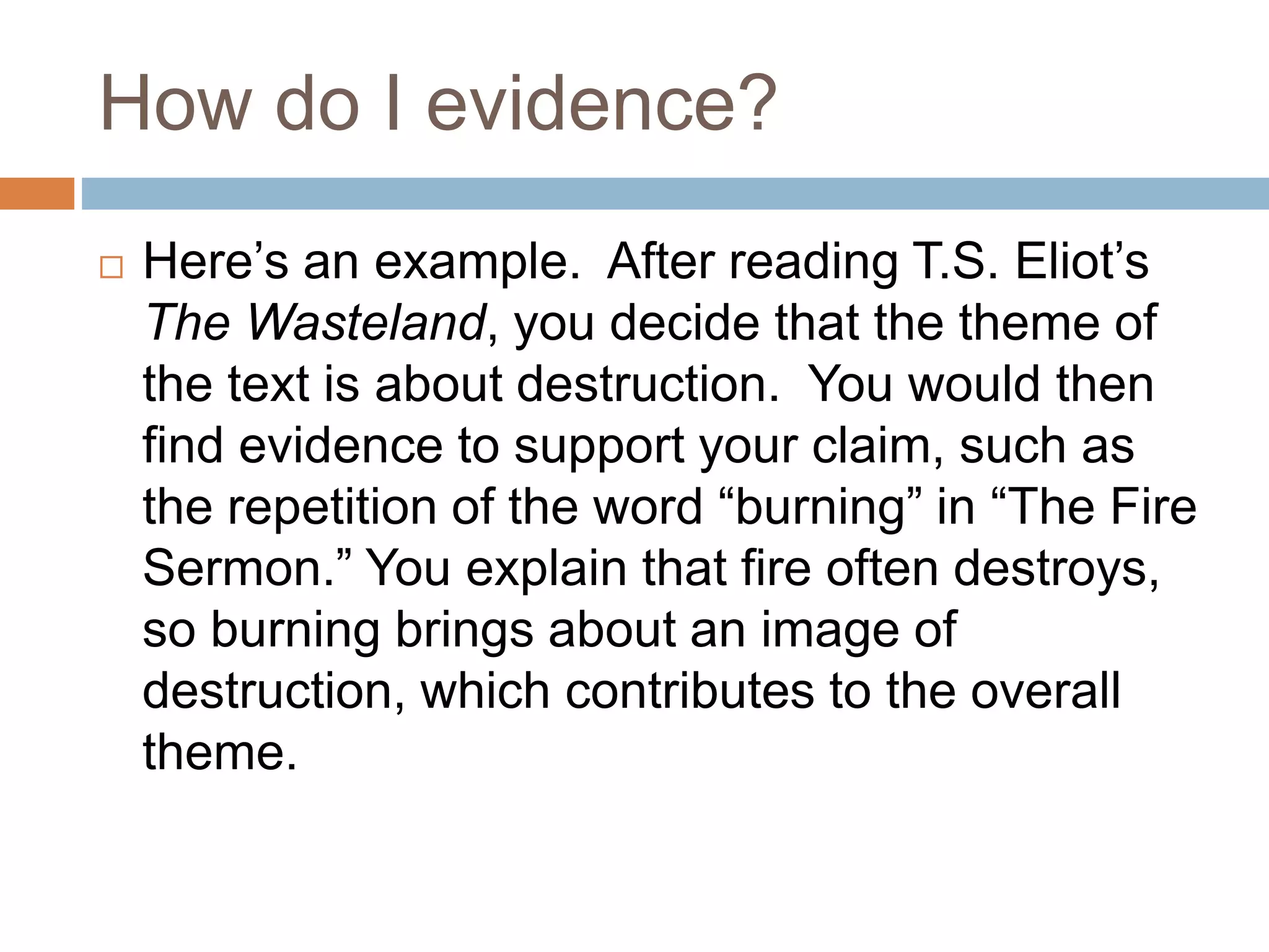 How do I evidence?
Here’s an example. After reading T.S. Eliot’s
The Wasteland, you decide that the theme of
the text is about destruction. You would then
find evidence to support your claim, such as
the repetition of the word “burning” in “The Fire
Sermon.” You explain that fire often destroys,
so burning brings about an image of
destruction, which contributes to the overall
theme.