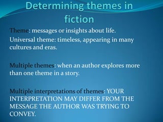 Theme: messages or insights about life.
Universal theme: timeless, appearing in many
cultures and eras.

Multiple themes: when an author explores more
than one theme in a story.

Multiple interpretations of themes: YOUR
INTERPRETATION MAY DIFFER FROM THE
MESSAGE THE AUTHOR WAS TRYING TO
CONVEY.
 