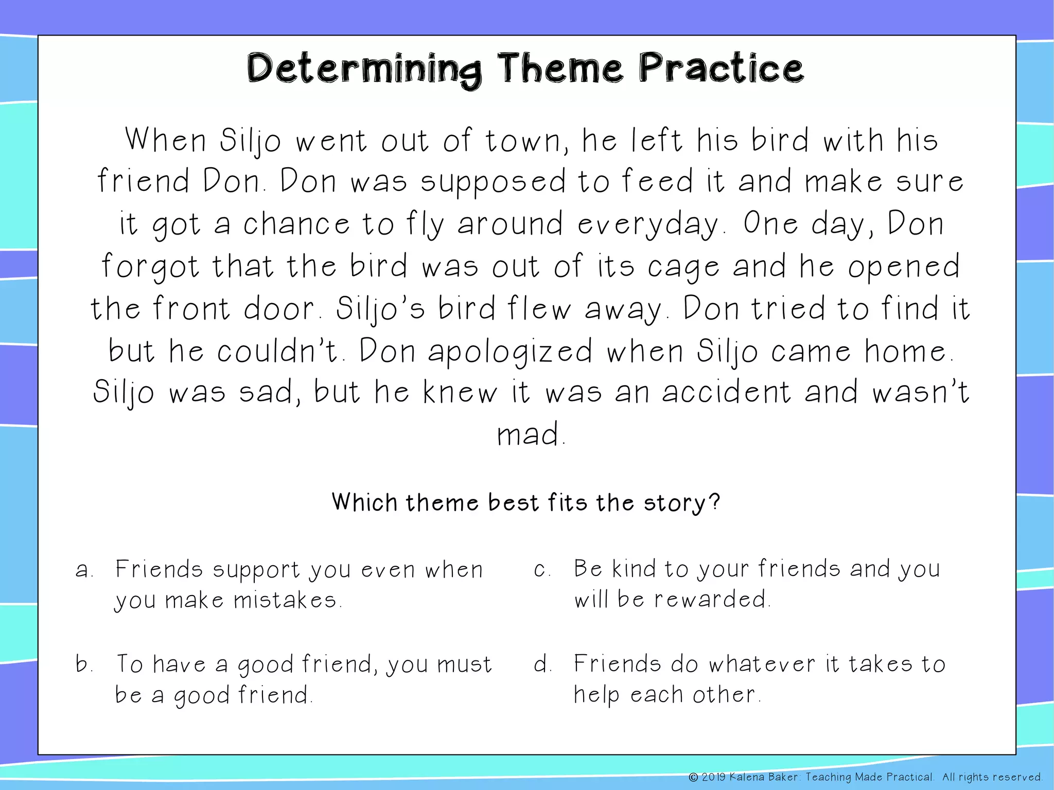 Determining Theme Practice
When Siljo went out of town, he left his bird with his
friend Don. Don was supposed to feed it and make sure
it got a chance to fly around everyday. One day, Don
forgot that the bird was out of its cage and he opened
the front door. Siljo’s bird flew away. Don tried to find it
but he couldn’t. Don apologized when Siljo came home.
Siljo was sad, but he knew it was an accident and wasn’t
mad.
a. Friends support you even when
you make mistakes.
b. To have a good friend, you must
be a good friend.
c. Be kind to your friends and you
will be rewarded.
d. Friends do whatever it takes to
help each other.
Which theme best fits the story?
© 2019 Kalena Baker: Teaching Made Practical. All rights reserved.
 
