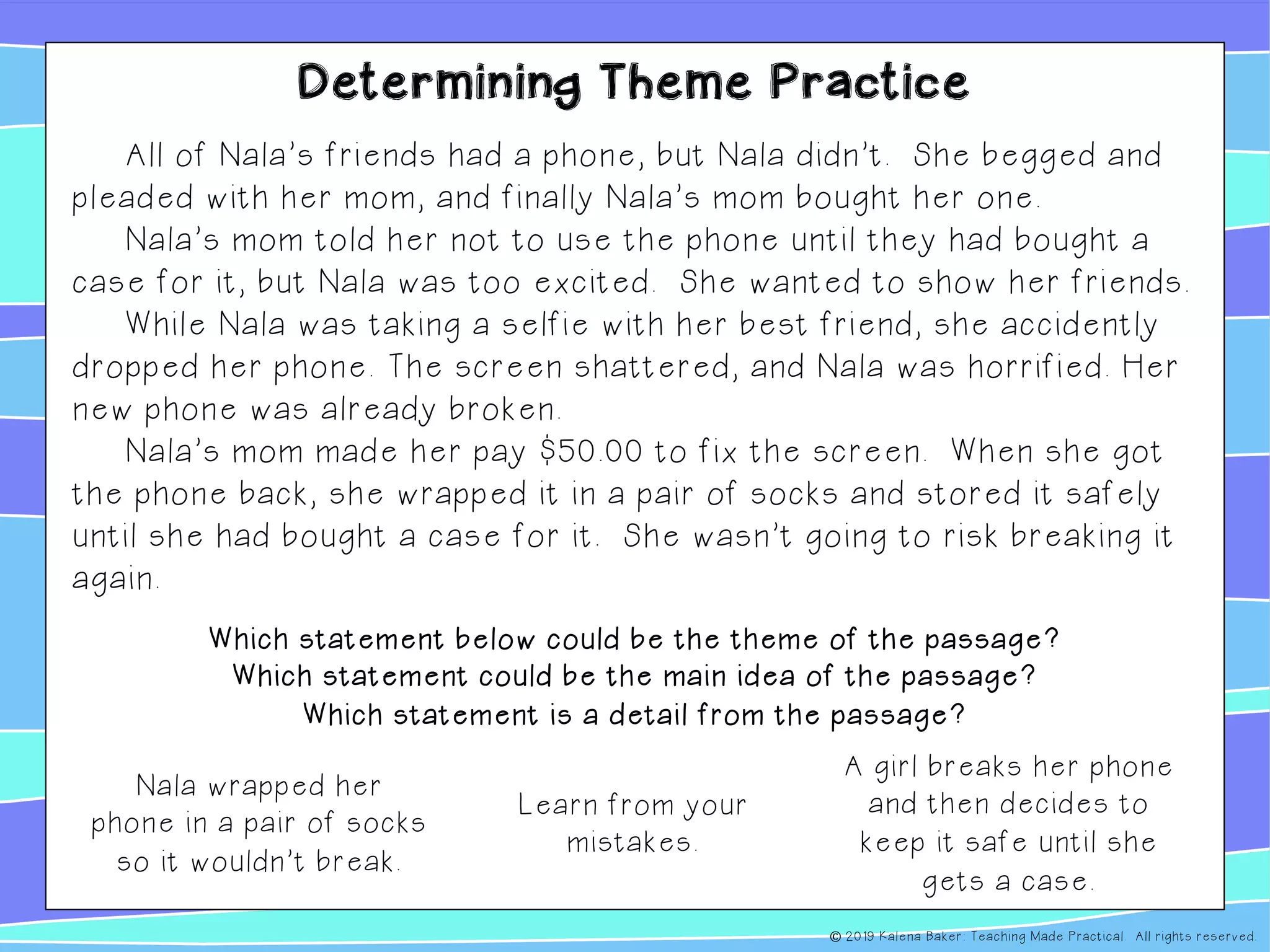 Determining Theme Practice
All of Nala’s friends had a phone, but Nala didn’t. She begged and
pleaded with her mom, and finally Nala’s mom bought her one.
Nala’s mom told her not to use the phone until they had bought a
case for it, but Nala was too excited. She wanted to show her friends.
While Nala was taking a selfie with her best friend, she accidently
dropped her phone. The screen shattered, and Nala was horrified. Her
new phone was already broken.
Nala’s mom made her pay $50.00 to fix the screen. When she got
the phone back, she wrapped it in a pair of socks and stored it safely
until she had bought a case for it. She wasn’t going to risk breaking it
again.
Learn from your
mistakes.
Which statement below could be the theme of the passage?
Which statement could be the main idea of the passage?
Which statement is a detail from the passage?
A girl breaks her phone
and then decides to
keep it safe until she
gets a case.
Nala wrapped her
phone in a pair of socks
so it wouldn’t break.
© 2019 Kalena Baker: Teaching Made Practical. All rights reserved.
 